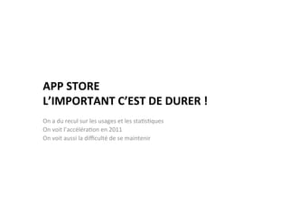 APP	
  STORE	
  	
  
L’IMPORTANT	
  C’EST	
  DE	
  DURER	
  !	
  
	
  
On	
  a	
  du	
  recul	
  sur	
  les	
  usages	
  et	
  les	
  sta)s)ques	
  	
  
On	
  voit	
  l’accéléra)on	
  en	
  2011	
  	
  
On	
  voit	
  aussi	
  la	
  diﬃculté	
  de	
  se	
  maintenir	
  
	
  
 