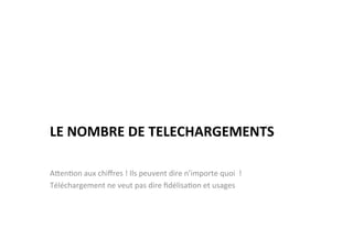  
LE	
  NOMBRE	
  DE	
  TELECHARGEMENTS	
  

AJen)on	
  aux	
  chiﬀres	
  !	
  Ils	
  peuvent	
  dire	
  n’importe	
  quoi	
  	
  !	
  
Téléchargement	
  ne	
  veut	
  pas	
  dire	
  ﬁdélisa)on	
  et	
  usages	
  
 