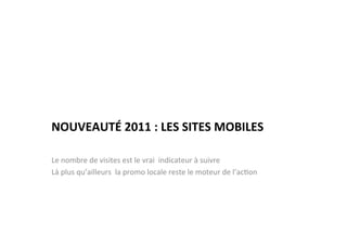 NOUVEAUTÉ	
  2011	
  :	
  LES	
  SITES	
  MOBILES	
  

Le	
  nombre	
  de	
  visites	
  est	
  le	
  vrai	
  	
  indicateur	
  à	
  suivre	
  
Là	
  plus	
  qu’ailleurs	
  	
  la	
  promo	
  locale	
  reste	
  le	
  moteur	
  de	
  l’ac)on	
  
 