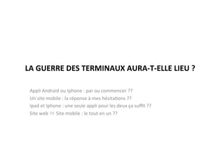 LA	
  GUERRE	
  DES	
  TERMINAUX	
  AURA-­‐T-­‐ELLE	
  LIEU	
  ?	
  

 Appli	
  Android	
  ou	
  Iphone	
  :	
  par	
  ou	
  commencer	
  ??	
  
 Un	
  site	
  mobile	
  :	
  la	
  réponse	
  à	
  mes	
  hésita)ons	
  ??	
  
 Ipad	
  et	
  Iphone	
  :	
  une	
  seule	
  appli	
  pour	
  les	
  deux	
  ça	
  suﬃt	
  ??	
  
 Site	
  web	
  ó	
  Site	
  mobile	
  :	
  le	
  tout	
  en	
  un	
  ??	
  
 