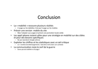 Conclusion	
  
•  La	
  «	
  mobilité	
  »	
  recouvre	
  plusieurs	
  réalités	
  	
  
       –  L’usage	
  sur	
  les	
  tableJes	
  n’est	
  pas	
  l’usage	
  sur	
  les	
  mobiles	
  
•  Prévoir	
  une	
  version	
  	
  mobile	
  du	
  site	
  	
  
       –  Mais	
  l’adapter	
  aux	
  usages	
  et	
  prévoir	
  une	
  promo)on	
  locale	
  solide	
  
•  Les	
  appli	
  iphone	
  restent	
  u)les	
  pour	
  une	
  stratégie	
  en	
  mobilité	
  sur	
  des	
  cibles	
  
   et	
  pour	
  des	
  besoins	
  spéciﬁques	
  	
  
       –  Ne	
  pas	
  reproduire	
  Google	
  adresse	
  
•  Exploiter	
  les	
  chiﬀres	
  et	
  les	
  sta)s)ques	
  avec	
  un	
  œil	
  cri)que	
  	
  
       –  Le	
  «	
  nombre	
  de	
  téléchargements	
  »	
  doit	
  être	
  remis	
  dans	
  son	
  contexte	
  	
  
•  La	
  communica)on	
  reste	
  le	
  nerf	
  de	
  la	
  guerre	
  
       –  Sinon	
  pas	
  de	
  visibilité	
  ni	
  d’usage	
  !	
  
 