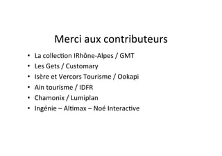 Merci	
  aux	
  contributeurs
                                            	
  
•    La	
  collec)on	
  IRhône-­‐Alpes	
  /	
  GMT	
  
•    Les	
  Gets	
  /	
  Customary	
  	
  
•    Isère	
  et	
  Vercors	
  Tourisme	
  /	
  Ookapi	
  	
  	
  
•    Ain	
  tourisme	
  /	
  IDFR	
  
•    Chamonix	
  /	
  Lumiplan	
  	
  
•    Ingénie	
  –	
  Al)max	
  –	
  Noé	
  Interac)ve	
  
 