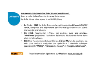 Contexte	
  du	
  lancement	
  d’Ile	
  de	
  Ré	
  Tour	
  et	
  les	
  évolu)ons	
  :	
  
Annexes                  ANNEXES	
                   	
  
          Dans	
  le	
  cadre	
  de	
  la	
  refonte	
  du	
  site	
  www.iledere.com	
  	
  
          Ile	
  de	
  Ré	
  site	
  de	
  «	
  test	
  »	
  pour	
  la	
  société	
  Mobitour	
  
          	
  
          •  En	
  février	
   	
  2010,	
  Ile	
  de	
  Ré	
  Tourisme	
  lançait	
  l'applica)on	
  I-­‐Phone	
  ILE	
  DE	
  RE     	
  
                  TOUR,	
   complétée	
   très	
   rapidement	
   par	
   une	
   Webapp	
   des)née	
   aux	
   autres                	
  
                  marques	
  de	
  smartphones.	
  
          •  Fin	
   2010,	
   l'applica)on	
   I-­‐Phone	
   est	
   enrichie	
   avec	
   une	
   rubrique                           	
  
                  "I)néraires"	
   proposant	
   à	
   l'u)lisateur	
   des	
   circuits	
   découvertes	
   de	
   l'Ile	
   de	
   Ré	
  
                  et	
  de	
  certains	
  villages.	
  
          •  Eté	
  2011,	
  l'applica)on	
  est	
  disponible	
  sur	
  Androïd	
  Market.	
  Le	
  graphisme	
  est                  	
  
                  revu	
   pour	
   rendre	
   la	
   naviga)on	
   plus	
   agréable	
   et	
   3	
   nouvelles	
   rubriques         	
  
                  apparaissent	
  :	
  "Météo",	
  "Horaires	
  des	
  marées"	
  et	
  "Shopping	
  et	
  services".	
  


                        Plus d’information également sur Mobitour www.mobitour.fr
 