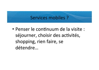 Services	
  mobiles	
  ?	
  

•  Penser	
  le	
  con)nuum	
  de	
  la	
  visite	
  :	
  
   séjourner,	
  choisir	
  des	
  ac)vités,	
  
   shopping,	
  rien	
  faire,	
  se	
  
   détendre…	
  
 