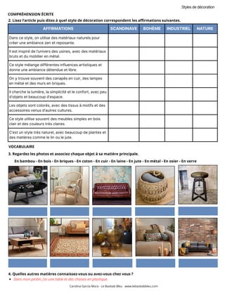 AFFIRMATIONS SCANDINAVE BOHÈME INDUSTRIEL NATURE
Dans ce style, on utilise des matériaux naturels pour
créer une ambiance zen et reposante.
Il est inspiré de l’univers des usines, avec des matériaux
bruts et du mobilier en métal.
Ce style mélange différentes influences artistiques et
donne une ambiance détendue et libre.
On y trouve souvent des canapés en cuir, des lampes
en métal et des murs en briques.
Il cherche la lumière, la simplicité et le confort, avec peu
d’objets et beaucoup d’espace.
Les objets sont colorés, avec des tissus à motifs et des
accessoires venus d'autres cultures.
Ce style utilise souvent des meubles simples en bois
clair et des couleurs très claires.
C’est un style très naturel, avec beaucoup de plantes et
des matières comme le lin ou le jute.
2. Lisez l’article puis dites à quel style de décoration correspondent les affirmations suivantes.
3. Regardez les photos et associez chaque objet à sa matière principale.
Styles de décoration
En bambou - En bois - En briques - En coton - En cuir - En laine - En jute - En métal - En osier - En verre
Carolina García Mora - Le Baobab Bleu www.lebaobabbleu.com
4. Quelles autres matières connaissez-vous ou avez-vous chez vous ?
Dans mon jardin, j’ai une table et des chaises en plastique.
VOCABULAIRE
COMPRÉHENSION ÉCRITE
 