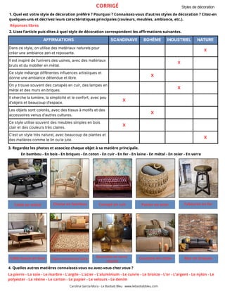 AFFIRMATIONS SCANDINAVE BOHÈME INDUSTRIEL NATURE
Dans ce style, on utilise des matériaux naturels pour
créer une ambiance zen et reposante.
X
Il est inspiré de l’univers des usines, avec des matériaux
bruts et du mobilier en métal.
X
Ce style mélange différentes influences artistiques et
donne une ambiance détendue et libre.
X
On y trouve souvent des canapés en cuir, des lampes en
métal et des murs en briques.
X
Il cherche la lumière, la simplicité et le confort, avec peu
d’objets et beaucoup d’espace.
X
Les objets sont colorés, avec des tissus à motifs et des
accessoires venus d'autres cultures.
X
Ce style utilise souvent des meubles simples en bois
clair et des couleurs très claires.
X
C’est un style très naturel, avec beaucoup de plantes et
des matières comme le lin ou le jute.
X
2. Lisez l’article puis dites à quel style de décoration correspondent les affirmations suivantes.
3. Regardez les photos et associez chaque objet à sa matière principale.
Styles de décoration
Carolina García Mora - Le Baobab Bleu www.lebaobabbleu.com
Table en métal Chaise en bambou Canapé en cuir Panier en osier
Table basse en bois Tapis oriental en laine
Tabouret en fer
Bouteilles en verre
recyclé
Coussins en coton Mur en briques
4. Quelles autres matières connaissez-vous ou avez-vous chez vous ?
La pierre - La soie - Le marbre - L’argile - L’acier - L’aluminium - Le cuivre - Le bronze - L’or - L’argent - Le nylon - Le
polyester - La résine - Le carton - Le papier - Le velours - Le denim
En bambou - En bois - En briques - En coton - En cuir - En fer - En laine - En métal - En osier - En verre
CORRIGÉ
1. Quel est votre style de décoration préféré ? Pourquoi ? Connaissez-vous d’autres styles de décoration ? Citez-en
quelques-uns et décrivez leurs caractéristiques principales (couleurs, meubles, ambiance, etc.).
Réponses libres
 