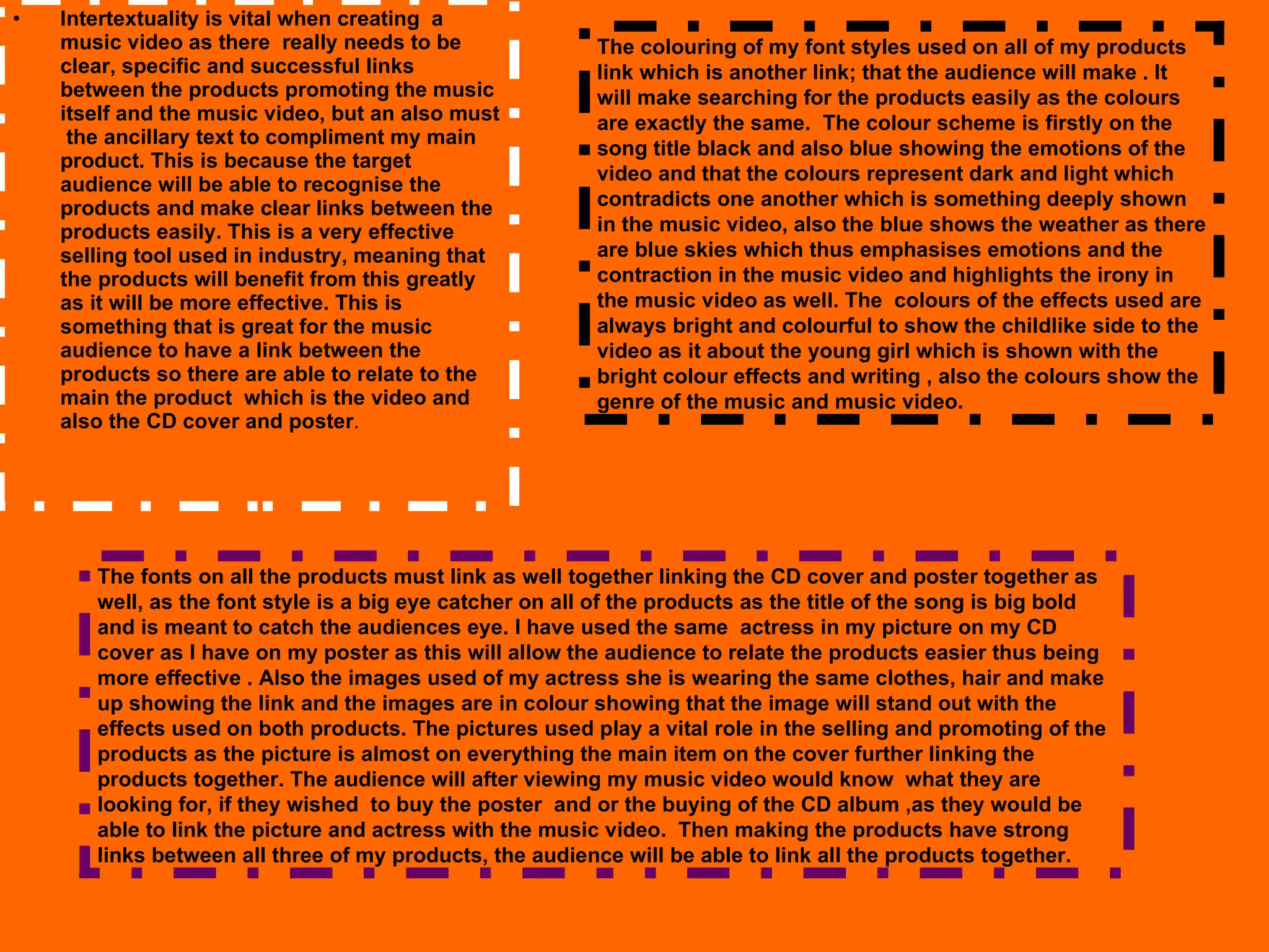 Intertextuality is vital when creating  a music video as there  really needs to be clear, specific and successful links between the products promoting the music itself and the music video, but an also must  the ancillary text to compliment my main product. This is because the target audience will be able to recognise the products and make clear links between the products easily. This is a very effective selling tool used in industry, meaning that  the products will benefit from this greatly as it will be more effective. This is something that is great for the music audience to have a link between the products so there are able to relate to the main the product  which is the video and also the CD cover and poster .  The fonts on all the products must link as well together linking the CD cover and poster together as well, as the font style is a big eye catcher on all of the products as the title of the song is big bold and is meant to catch the audiences eye. I have used the same  actress in my picture on my CD cover as I have on my poster as this will allow the audience to relate the products easier thus being more effective . Also the images used of my actress she is wearing the same clothes, hair and make up showing the link and the images are in colour showing that the image will stand out with the effects used on both products. The pictures used play a vital role in the selling and promoting of the products as the picture is almost on everything the main item on the cover further linking the products together. The audience will after viewing my music video would know  what they are looking for, if they wished  to buy the poster  and or the buying of the CD album ,as they would be able to link the picture and actress with the music video.  Then making the products have strong links between all three of my products, the audience will be able to link all the products together.  The colouring of my font styles used on all of my products link which is another link; that the audience will make . It will make searching for the products easily as the colours are exactly the same.  The colour scheme is firstly on the song title black and also blue showing the emotions of the video and that the colours represent dark and light which contradicts one another which is something deeply shown in the music video, also the blue shows the weather as there are blue skies which thus emphasises emotions and the contraction in the music video and highlights the irony in the music video as well. The  colours of the effects used are always bright and colourful to show the childlike side to the video as it about the young girl which is shown with the bright colour effects and writing , also the colours show the genre of the music and music video. 