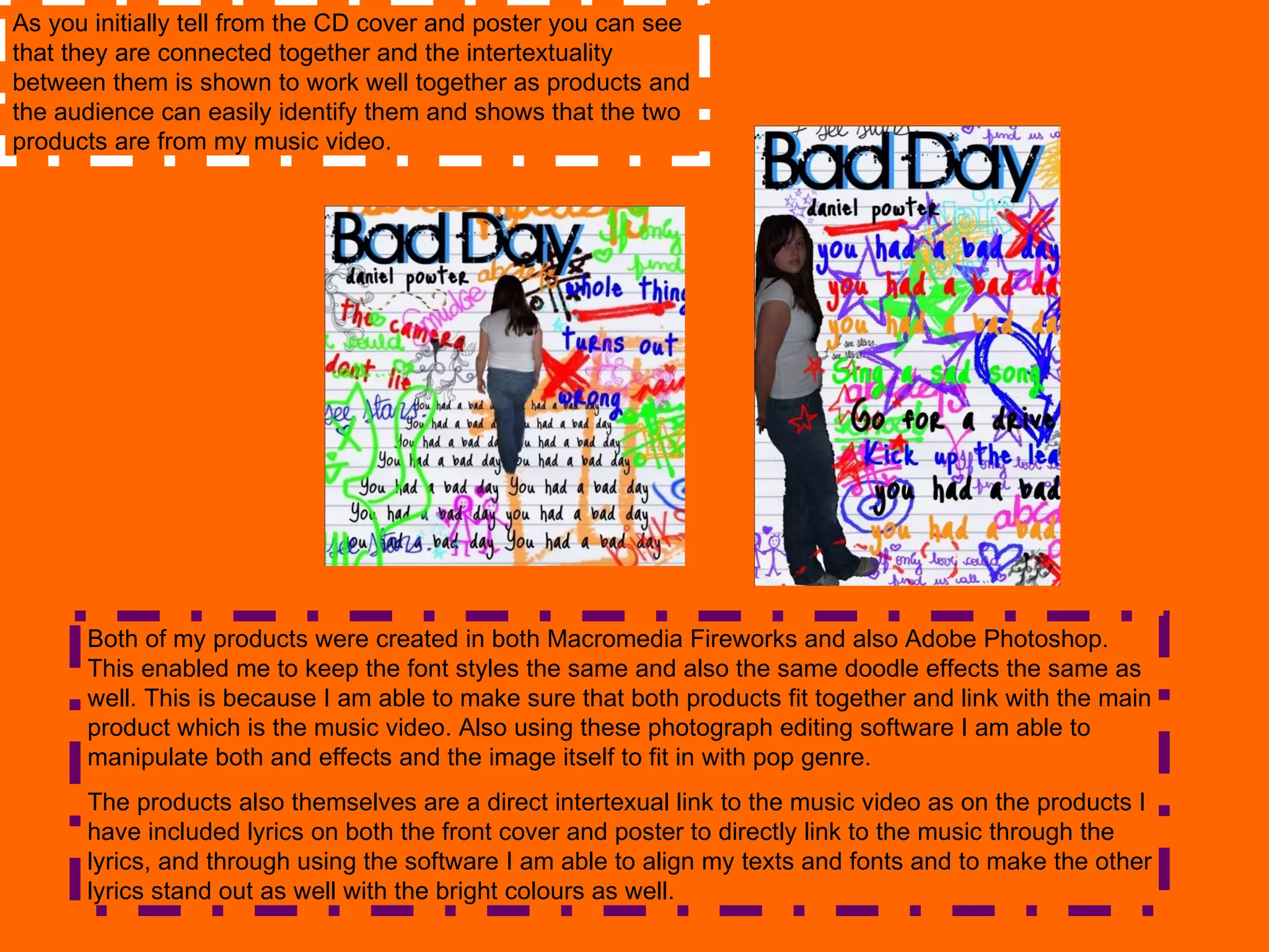 As you initially tell from the CD cover and poster you can see that they are connected together and the intertextuality between them is shown to work well together as products and the audience can easily identify them and shows that the two products are from my music video. Both of my products were created in both Macromedia Fireworks and also Adobe Photoshop. This enabled me to keep the font styles the same and also the same doodle effects the same as well. This is because I am able to make sure that both products fit together and link with the main product which is the music video. Also using these photograph editing software I am able to manipulate both and effects and the image itself to fit in with pop genre.  The products also themselves are a direct intertexual link to the music video as on the products I have included lyrics on both the front cover and poster to directly link to the music through the lyrics, and through using the software I am able to align my texts and fonts and to make the other lyrics stand out as well with the bright colours as well. 