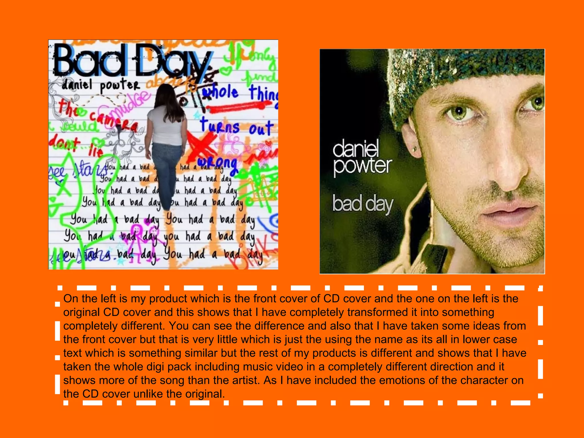 On the left is my product which is the front cover of CD cover and the one on the left is the original CD cover and this shows that I have completely transformed it into something completely different. You can see the difference and also that I have taken some ideas from the front cover but that is very little which is just the using the name as its all in lower case text which is something similar but the rest of my products is different and shows that I have taken the whole digi pack including music video in a completely different direction and it shows more of the song than the artist. As I have included the emotions of the character on the CD cover unlike the original.  