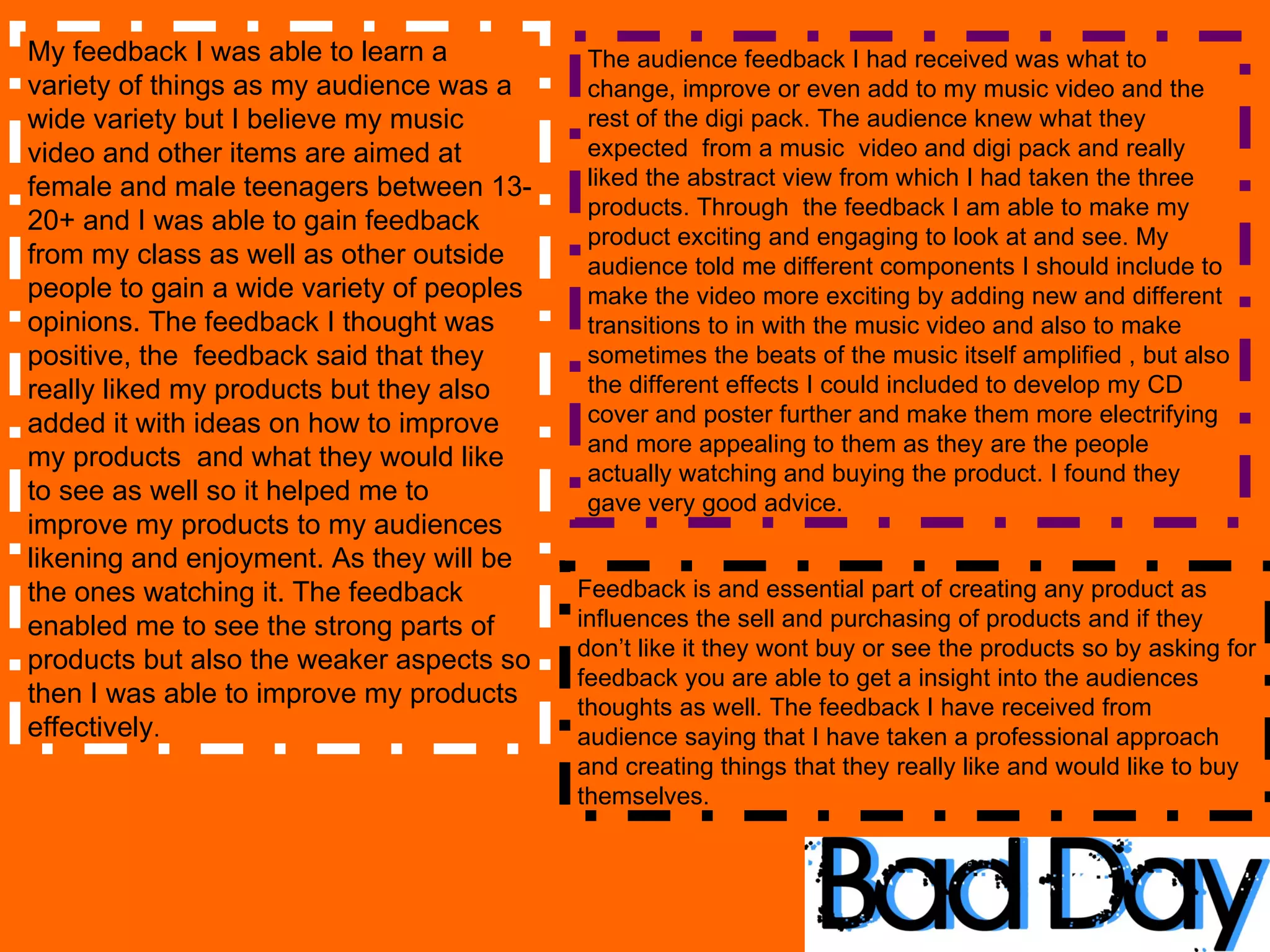My feedback I was able to learn a variety of things as my audience was a wide variety but I believe my music video and other items are aimed at  female and male teenagers between 13- 20+ and I was able to gain feedback from my class as well as other outside people to gain a wide variety of peoples opinions. The feedback I thought was positive, the  feedback said that they really liked my products but they also added it with ideas on how to improve my products  and what they would like to see as well so it helped me to improve my products to my audiences likening and enjoyment. As they will be the ones watching it. The feedback enabled me to see the strong parts of products but also the weaker aspects so then I was able to improve my products effectively . The audience feedback I had received was what to change, improve or even add to my music video and the rest of the digi pack. The audience knew what they expected  from a music  video and digi pack and really liked the abstract view from which I had taken the three products. Through  the feedback I am able to make my product exciting and engaging to look at and see. My audience told me different components I should include to make the video more exciting by adding new and different transitions to in with the music video and also to make sometimes the beats of the music itself amplified , but also the different effects I could included to develop my CD cover and poster further and make them more electrifying and more appealing to them as they are the people actually watching and buying the product. I found they gave very good advice.  Feedback is and essential part of creating any product as influences the sell and purchasing of products and if they don’t like it they wont buy or see the products so by asking for feedback you are able to get a insight into the audiences thoughts as well. The feedback I have received from audience saying that I have taken a professional approach and creating things that they really like and would like to buy themselves.  