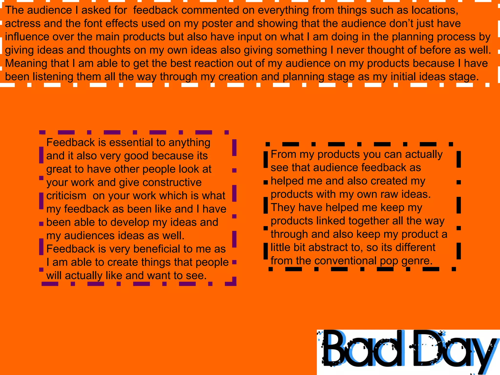 The audience I asked for  feedback commented on everything from things such as locations, actress and the font effects used on my poster and showing that the audience don’t just have influence over the main products but also have input on what I am doing in the planning process by giving ideas and thoughts on my own ideas also giving something I never thought of before as well. Meaning that I am able to get the best reaction out of my audience on my products because I have been listening them all the way through my creation and planning stage as my initial ideas stage.  Feedback is essential to anything and it also very good because its great to have other people look at your work and give constructive criticism  on your work which is what my feedback as been like and I have been able to develop my ideas and my audiences ideas as well. Feedback is very beneficial to me as I am able to create things that people will actually like and want to see. From my products you can actually see that audience feedback as helped me and also created my products with my own raw ideas. They have helped me keep my products linked together all the way through and also keep my product a little bit abstract to, so its different from the conventional pop genre.  