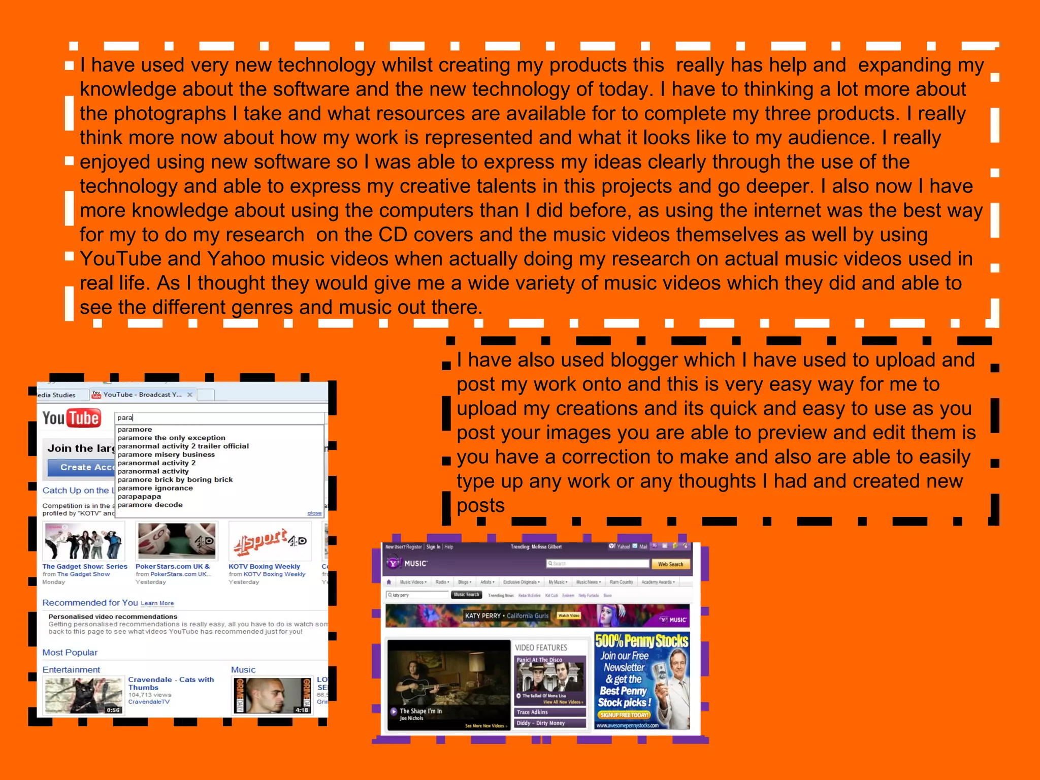 I have used very new technology whilst creating my products this  really has help and  expanding my knowledge about the software and the new technology of today. I have to thinking a lot more about  the photographs I take and what resources are available for to complete my three products. I really think more now about how my work is represented and what it looks like to my audience. I really enjoyed using new software so I was able to express my ideas clearly through the use of the technology and able to express my creative talents in this projects and go deeper. I also now I have more knowledge about using the computers than I did before, as using the internet was the best way for my to do my research  on the CD covers and the music videos themselves as well by using YouTube and Yahoo music videos when actually doing my research on actual music videos used in real life. As I thought they would give me a wide variety of music videos which they did and able to see the different genres and music out there. I have also used blogger which I have used to upload and post my work onto and this is very easy way for me to upload my creations and its quick and easy to use as you post your images you are able to preview and edit them is you have a correction to make and also are able to easily type up any work or any thoughts I had and created new posts 