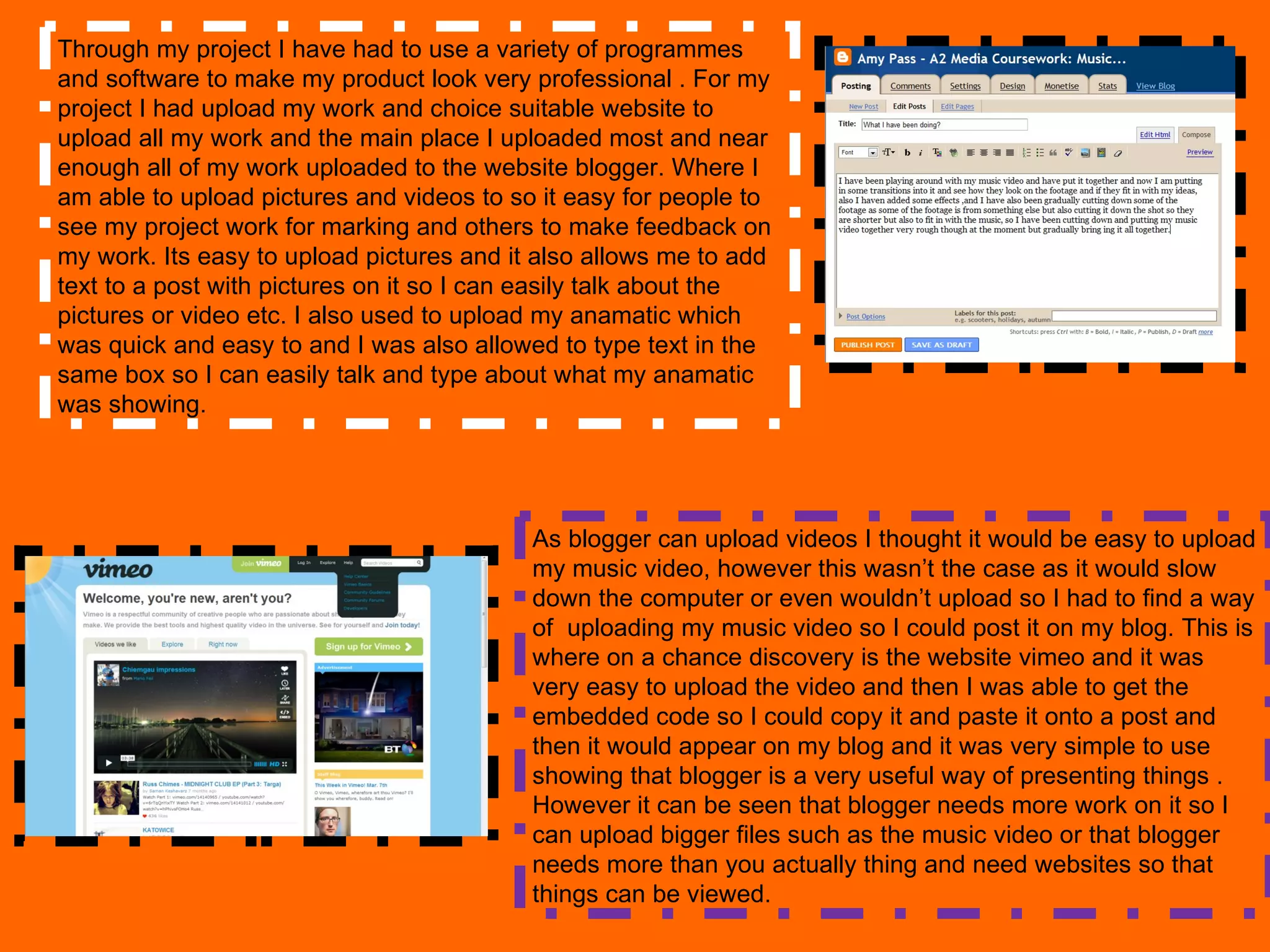 Through my project I have had to use a variety of programmes and software to make my product look very professional . For my project I had upload my work and choice suitable website to upload all my work and the main place I uploaded most and near enough all of my work uploaded to the website blogger. Where I am able to upload pictures and videos to so it easy for people to see my project work for marking and others to make feedback on my work. Its easy to upload pictures and it also allows me to add text to a post with pictures on it so I can easily talk about the pictures or video etc. I also used to upload my anamatic which was quick and easy to and I was also allowed to type text in the same box so I can easily talk and type about what my anamatic was showing. As blogger can upload videos I thought it would be easy to upload my music video, however this wasn’t the case as it would slow down the computer or even wouldn’t upload so I had to find a way of  uploading my music video so I could post it on my blog. This is where on a chance discovery is the website vimeo and it was very easy to upload the video and then I was able to get the embedded code so I could copy it and paste it onto a post and then it would appear on my blog and it was very simple to use showing that blogger is a very useful way of presenting things . However it can be seen that blogger needs more work on it so I can upload bigger files such as the music video or that blogger needs more than you actually thing and need websites so that things can be viewed.  