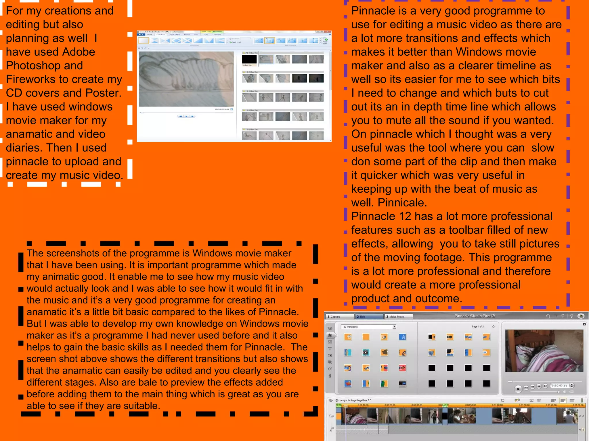 For my creations and editing but also planning as well  I have used Adobe Photoshop and Fireworks to create my CD covers and Poster. I have used windows movie maker for my anamatic and video diaries. Then I used pinnacle to upload and create my music video.  The screenshots of the programme is Windows movie maker  that I have been using. It is important programme which made my animatic good. It enable me to see how my music video would actually look and I was able to see how it would fit in with the music and it’s a very good programme for creating an anamatic it’s a little bit basic compared to the likes of Pinnacle. But I was able to develop my own knowledge on Windows movie maker as it’s a programme I had never used before and it also helps to gain the basic skills as I needed them for Pinnacle.  The screen shot above shows the different transitions but also shows that the anamatic can easily be edited and you clearly see the different stages. Also are bale to preview the effects added before adding them to the main thing which is great as you are able to see if they are suitable. Pinnacle is a very good programme to use for editing a music video as there are a lot more transitions and effects which makes it better than Windows movie maker and also as a clearer timeline as well so its easier for me to see which bits I need to change and which buts to cut out its an in depth time line which allows you to mute all the sound if you wanted. On pinnacle which I thought was a very useful was the tool where you can  slow don some part of the clip and then make it quicker which was very useful in keeping up with the beat of music as well. Pinnicale. Pinnacle 12 has a lot more professional features such as a toolbar filled of new effects, allowing  you to take still pictures of the moving footage. This programme is a lot more professional and therefore would create a more professional product and outcome. 