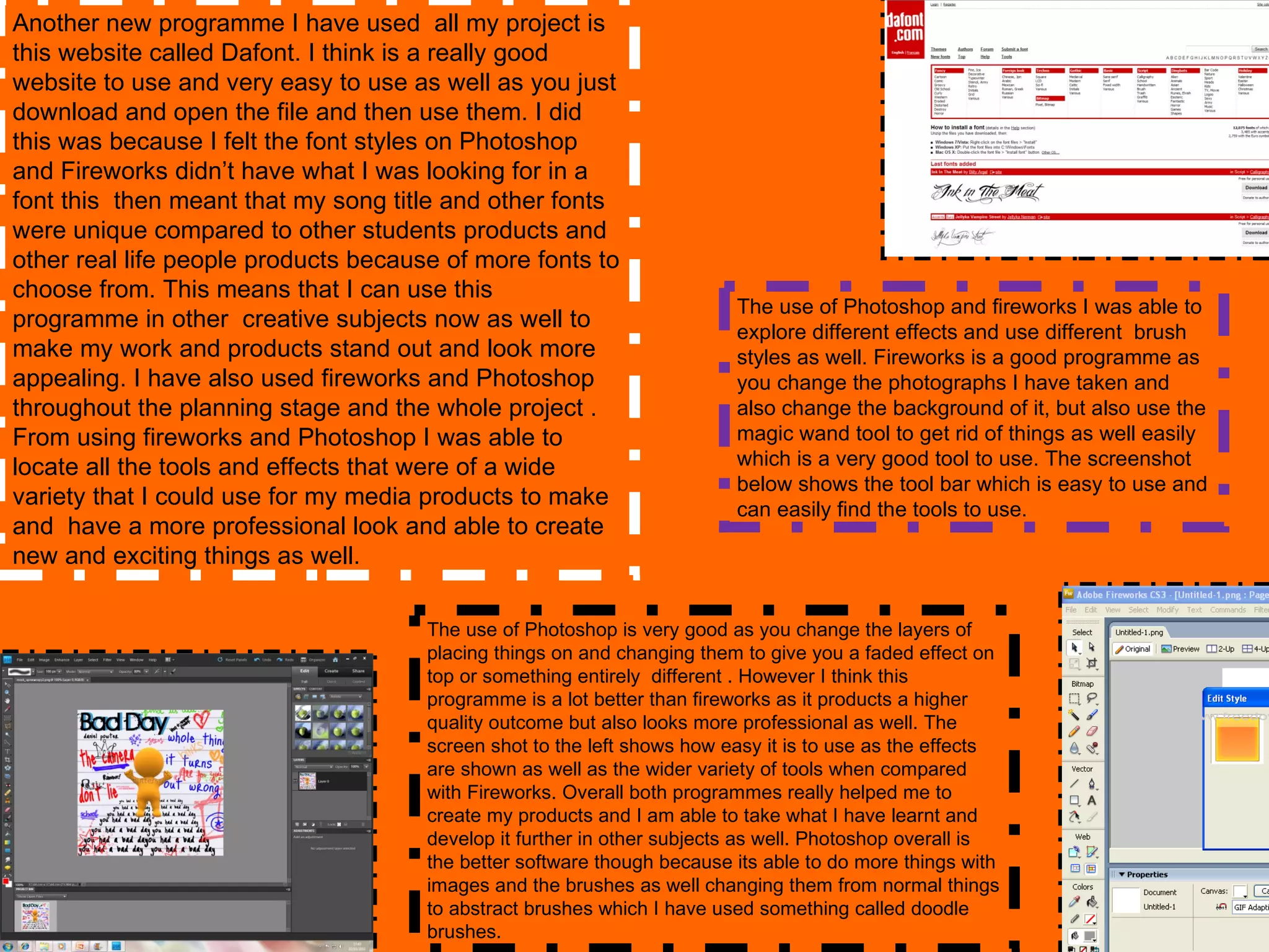 Another new programme I have used  all my project is this website called Dafont. I think is a really good website to use and very easy to use as well as you just download and open the file and then use them. I did this was because I felt the font styles on Photoshop and Fireworks didn’t have what I was looking for in a font this  then meant that my song title and other fonts were unique compared to other students products and other real life people products because of more fonts to choose from. This means that I can use this programme in other  creative subjects now as well to make my work and products stand out and look more appealing. I have also used fireworks and Photoshop throughout the planning stage and the whole project . From using fireworks and Photoshop I was able to locate all the tools and effects that were of a wide variety that I could use for my media products to make and  have a more professional look and able to create new and exciting things as well. The use of Photoshop and fireworks I was able to explore different effects and use different  brush styles as well. Fireworks is a good programme as you change the photographs I have taken and also change the background of it, but also use the magic wand tool to get rid of things as well easily which is a very good tool to use. The screenshot below shows the tool bar which is easy to use and can easily find the tools to use. The use of Photoshop is very good as you change the layers of placing things on and changing them to give you a faded effect on top or something entirely  different . However I think this programme is a lot better than fireworks as it products a higher quality outcome but also looks more professional as well. The screen shot to the left shows how easy it is to use as the effects are shown as well as the wider variety of tools when compared with Fireworks. Overall both programmes really helped me to create my products and I am able to take what I have learnt and develop it further in other subjects as well. Photoshop overall is the better software though because its able to do more things with images and the brushes as well changing them from normal things to abstract brushes which I have used something called doodle brushes. 