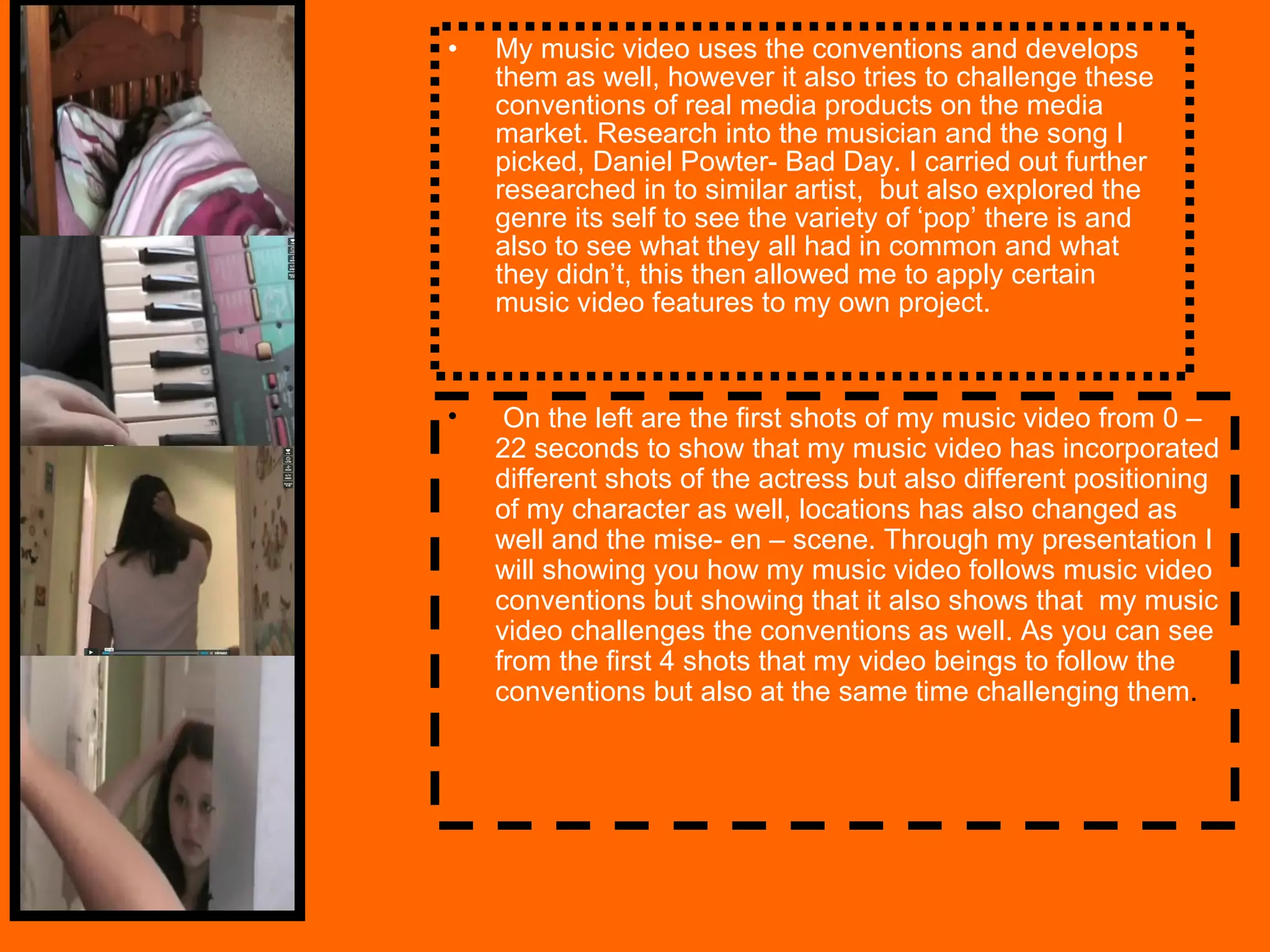 My music video uses the conventions and develops them as well, however it also tries to challenge these conventions of real media products on the media market. Research into the musician and the song I picked, Daniel Powter- Bad Day. I carried out further researched in to similar artist,  but also explored the genre its self to see the variety of ‘pop’ there is and also to see what they all had in common and what they didn’t, this then allowed me to apply certain music video features to my own project.  On the left are the first shots of my music video from 0 – 22 seconds to show that my music video has incorporated different shots of the actress but also different positioning of my character as well, locations has also changed as well and the mise- en – scene. Through my presentation I will showing you how my music video follows music video conventions but showing that it also shows that  my music video challenges the conventions as well. As you can see from the first 4 shots that my video beings to follow the conventions but also at the same time challenging them .  