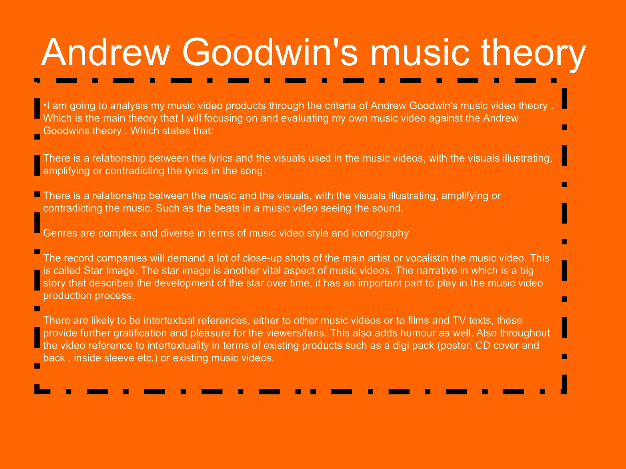 Andrew Goodwin's music theory I am going to analysis my music video products through the criteria of Andrew Goodwin's music video theory . Which is the main theory that I will focusing on and evaluating my own music video against the Andrew Goodwins theory . Which states that: There is a relationship between the lyrics and the visuals used in the music videos, with the visuals illustrating, amplifying or contradicting the lyrics in the song. There is a relationship between the music and the visuals, with the visuals illustrating, amplifying or contradicting the music. Such as the beats in a music video seeing the sound. Genres are complex and diverse in terms of music video style and iconography The record companies will demand a lot of close-up shots of the main artist or vocalistin the music video. This is called Star Image. The star image is another vital aspect of music videos. The narrative in which is a big story that describes the development of the star over time, it has an important part to play in the music video production process.   There are likely to be intertextual references, either to other music videos or to films and TV texts, these provide further gratification and pleasure for the viewers/fans. This also adds humour as well. Also throughout the video reference to intertextuality in terms of existing products such as a digi pack (poster, CD cover and back , inside sleeve etc.) or existing music videos.  