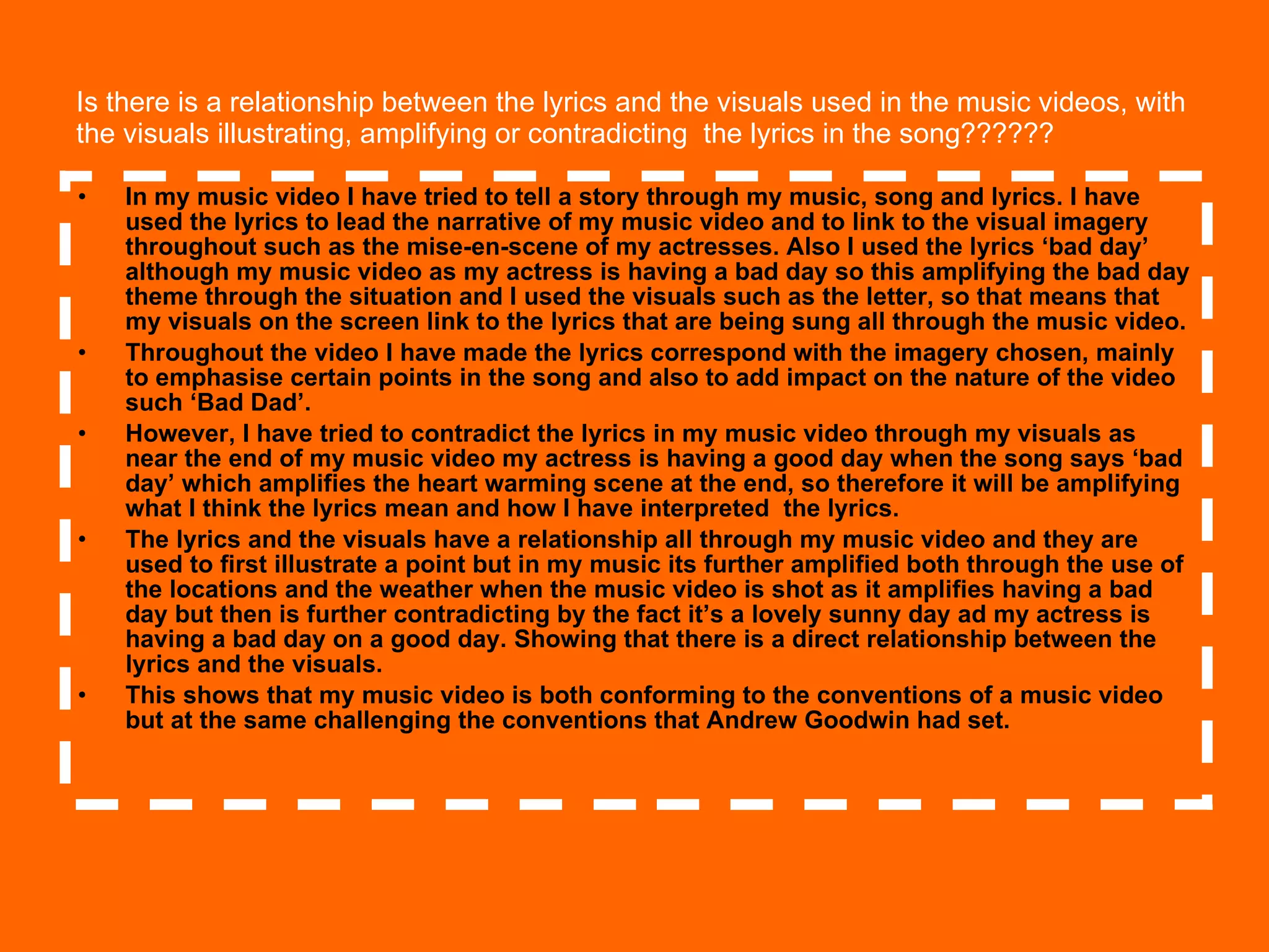 Is there is a relationship between the lyrics and the visuals used in the music videos, with the visuals illustrating, amplifying or contradicting  the lyrics in the song?????? In my music video I have tried to tell a story through my music, song and lyrics. I have used the lyrics to lead the narrative of my music video and to link to the visual imagery throughout such as the mise-en-scene of my actresses. Also I used the lyrics ‘bad day’ although my music video as my actress is having a bad day so this amplifying the bad day theme through the situation and I used the visuals such as the letter, so that means that my visuals on the screen link to the lyrics that are being sung all through the music video. Throughout the video I have made the lyrics correspond with the imagery chosen, mainly to emphasise certain points in the song and also to add impact on the nature of the video such ‘Bad Dad’.  However, I have tried to contradict the lyrics in my music video through my visuals as near the end of my music video my actress is having a good day when the song says ‘bad day’ which amplifies the heart warming scene at the end, so therefore it will be amplifying what I think the lyrics mean and how I have interpreted  the lyrics. The lyrics and the visuals have a relationship all through my music video and they are used to first illustrate a point but in my music its further amplified both through the use of the locations and the weather when the music video is shot as it amplifies having a bad day but then is further contradicting by the fact it’s a lovely sunny day ad my actress is having a bad day on a good day. Showing that there is a direct relationship between the lyrics and the visuals.  This shows that my music video is both conforming to the conventions of a music video but at the same challenging the conventions that Andrew Goodwin had set. 
