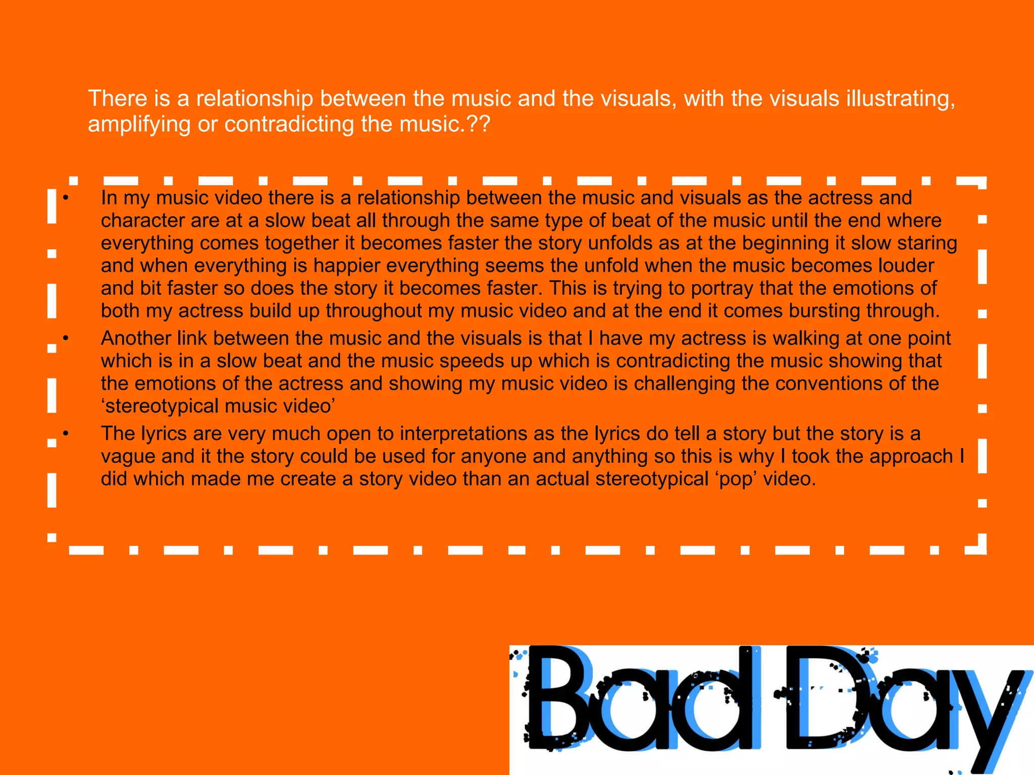There is a relationship between the music and the visuals, with the visuals illustrating, amplifying or contradicting the music.??  In my music video there is a relationship between the music and visuals as the actress and character are at a slow beat all through the same type of beat of the music until the end where everything comes together it becomes faster the story unfolds as at the beginning it slow staring and when everything is happier everything seems the unfold when the music becomes louder and bit faster so does the story it becomes faster. This is trying to portray that the emotions of both my actress build up throughout my music video and at the end it comes bursting through. Another link between the music and the visuals is that I have my actress is walking at one point which is in a slow beat and the music speeds up which is contradicting the music showing that the emotions of the actress and showing my music video is challenging the conventions of the ‘stereotypical music video’  The lyrics are very much open to interpretations as the lyrics do tell a story but the story is a vague and it the story could be used for anyone and anything so this is why I took the approach I did which made me create a story video than an actual stereotypical ‘pop’ video.  
