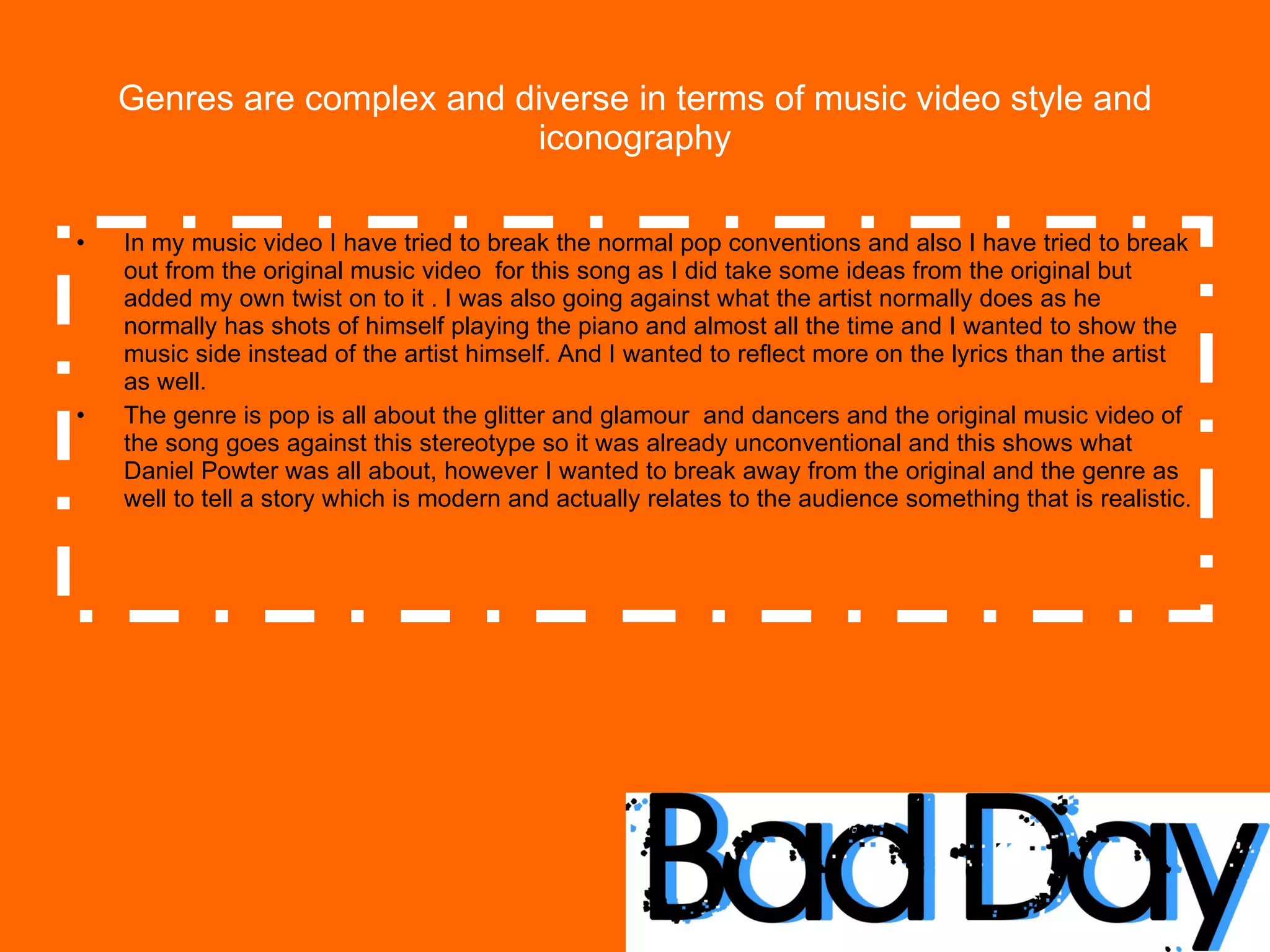 Genres are complex and diverse in terms of music video style and iconography In my music video I have tried to break the normal pop conventions and also I have tried to break out from the original music video  for this song as I did take some ideas from the original but added my own twist on to it . I was also going against what the artist normally does as he normally has shots of himself playing the piano and almost all the time and I wanted to show the music side instead of the artist himself. And I wanted to reflect more on the lyrics than the artist as well. The genre is pop is all about the glitter and glamour  and dancers and the original music video of the song goes against this stereotype so it was already unconventional and this shows what Daniel Powter was all about, however I wanted to break away from the original and the genre as well to tell a story which is modern and actually relates to the audience something that is realistic.  