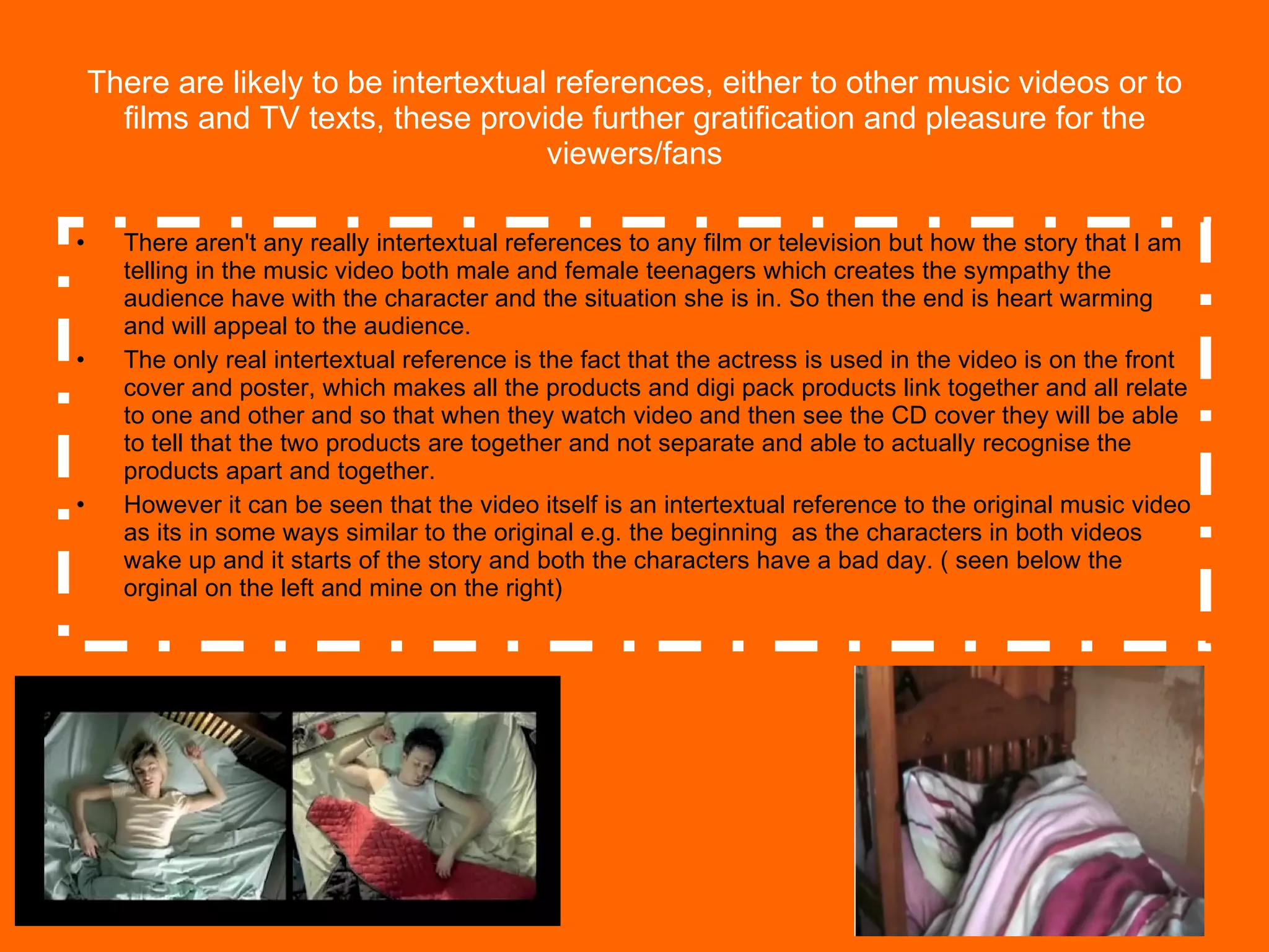 There are likely to be intertextual references, either to other music videos or to films and TV texts, these provide further gratification and pleasure for the viewers/fans There aren't any really intertextual references to any film or television but how the story that I am telling in the music video both male and female teenagers which creates the sympathy the audience have with the character and the situation she is in. So then the end is heart warming  and will appeal to the audience. The only real intertextual reference is the fact that the actress is used in the video is on the front cover and poster, which makes all the products and digi pack products link together and all relate to one and other and so that when they watch video and then see the CD cover they will be able to tell that the two products are together and not separate and able to actually recognise the products apart and together. However it can be seen that the video itself is an intertextual reference to the original music video as its in some ways similar to the original e.g. the beginning  as the characters in both videos wake up and it starts of the story and both the characters have a bad day. ( seen below the orginal on the left and mine on the right) 