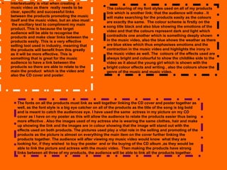 Intertextuality is vital when creating  a music video as there  really needs to be clear, specific and successful links between the products promoting the music itself and the music video, but an also must  the ancillary text to compliment my main product. This is because the target audience will be able to recognise the products and make clear links between the products easily. This is a very effective selling tool used in industry, meaning that  the products will benefit from this greatly as it will be more effective. This is something that is great for the music audience to have a link between the products so there are able to relate to the main the product  which is the video and also the CD cover and poster .  The fonts on all the products must link as well together linking the CD cover and poster together as well, as the font style is a big eye catcher on all of the products as the title of the song is big bold and is meant to catch the audiences eye. I have used the same  actress in my picture on my CD cover as I have on my poster as this will allow the audience to relate the products easier thus being more effective . Also the images used of my actress she is wearing the same clothes, hair and make up showing the link and the images are in colour showing that the image will stand out with the effects used on both products. The pictures used play a vital role in the selling and promoting of the products as the picture is almost on everything the main item on the cover further linking the products together. The audience will after viewing my music video would know  what they are looking for, if they wished  to buy the poster  and or the buying of the CD album ,as they would be able to link the picture and actress with the music video.  Then making the products have strong links between all three of my products, the audience will be able to link all the products together.  The colouring of my font styles used on all of my products link which is another link; that the audience will make . It will make searching for the products easily as the colours are exactly the same.  The colour scheme is firstly on the song title black and also blue showing the emotions of the video and that the colours represent dark and light which contradicts one another which is something deeply shown in the music video, also the blue shows the weather as there are blue skies which thus emphasises emotions and the contraction in the music video and highlights the irony in the music video as well. The  colours of the effects used are always bright and colourful to show the childlike side to the video as it about the young girl which is shown with the bright colour effects and writing , also the colours show the genre of the music and music video. 