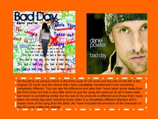 On the left is my product which is the front cover of CD cover and the one on the left is the original CD cover and this shows that I have completely transformed it into something completely different. You can see the difference and also that I have taken some ideas from the front cover but that is very little which is just the using the name as its all in lower case text which is something similar but the rest of my products is different and shows that I have taken the whole digi pack including music video in a completely different direction and it shows more of the song than the artist. As I have included the emotions of the character on the CD cover unlike the original.  