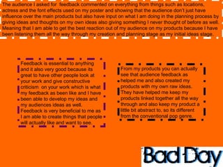 The audience I asked for  feedback commented on everything from things such as locations, actress and the font effects used on my poster and showing that the audience don’t just have influence over the main products but also have input on what I am doing in the planning process by giving ideas and thoughts on my own ideas also giving something I never thought of before as well. Meaning that I am able to get the best reaction out of my audience on my products because I have been listening them all the way through my creation and planning stage as my initial ideas stage.  Feedback is essential to anything and it also very good because its great to have other people look at your work and give constructive criticism  on your work which is what my feedback as been like and I have been able to develop my ideas and my audiences ideas as well. Feedback is very beneficial to me as I am able to create things that people will actually like and want to see. From my products you can actually see that audience feedback as helped me and also created my products with my own raw ideas. They have helped me keep my products linked together all the way through and also keep my product a little bit abstract to, so its different from the conventional pop genre.  