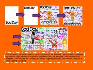 This is showing the development of my product through the feedback I have received throughout my creation stage and also from the first initial ideas I had the feedback I have received from audience I have created this. Showing the what a huge influence and how effective feedback is when creating something.  