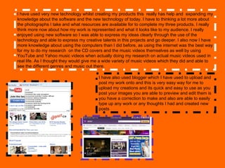 I have used very new technology whilst creating my products this  really has help and  expanding my knowledge about the software and the new technology of today. I have to thinking a lot more about  the photographs I take and what resources are available for to complete my three products. I really think more now about how my work is represented and what it looks like to my audience. I really enjoyed using new software so I was able to express my ideas clearly through the use of the technology and able to express my creative talents in this projects and go deeper. I also now I have more knowledge about using the computers than I did before, as using the internet was the best way for my to do my research  on the CD covers and the music videos themselves as well by using YouTube and Yahoo music videos when actually doing my research on actual music videos used in real life. As I thought they would give me a wide variety of music videos which they did and able to see the different genres and music out there. I have also used blogger which I have used to upload and post my work onto and this is very easy way for me to upload my creations and its quick and easy to use as you post your images you are able to preview and edit them is you have a correction to make and also are able to easily type up any work or any thoughts I had and created new posts 