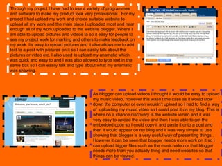 Through my project I have had to use a variety of programmes and software to make my product look very professional . For my project I had upload my work and choice suitable website to upload all my work and the main place I uploaded most and near enough all of my work uploaded to the website blogger. Where I am able to upload pictures and videos to so it easy for people to see my project work for marking and others to make feedback on my work. Its easy to upload pictures and it also allows me to add text to a post with pictures on it so I can easily talk about the pictures or video etc. I also used to upload my anamatic which was quick and easy to and I was also allowed to type text in the same box so I can easily talk and type about what my anamatic was showing. As blogger can upload videos I thought it would be easy to upload my music video, however this wasn’t the case as it would slow down the computer or even wouldn’t upload so I had to find a way of  uploading my music video so I could post it on my blog. This is where on a chance discovery is the website vimeo and it was very easy to upload the video and then I was able to get the embedded code so I could copy it and paste it onto a post and then it would appear on my blog and it was very simple to use showing that blogger is a very useful way of presenting things . However it can be seen that blogger needs more work on it so I can upload bigger files such as the music video or that blogger needs more than you actually thing and need websites so that things can be viewed.  