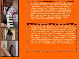 My music video uses the conventions and develops them as well, however it also tries to challenge these conventions of real media products on the media market. Research into the musician and the song I picked, Daniel Powter- Bad Day. I carried out further researched in to similar artist,  but also explored the genre its self to see the variety of ‘pop’ there is and also to see what they all had in common and what they didn’t, this then allowed me to apply certain music video features to my own project.  On the left are the first shots of my music video from 0 – 22 seconds to show that my music video has incorporated different shots of the actress but also different positioning of my character as well, locations has also changed as well and the mise- en – scene. Through my presentation I will showing you how my music video follows music video conventions but showing that it also shows that  my music video challenges the conventions as well. As you can see from the first 4 shots that my video beings to follow the conventions but also at the same time challenging them .  