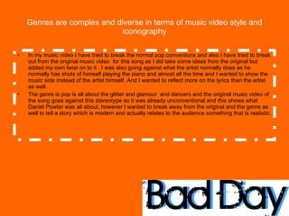 Genres are complex and diverse in terms of music video style and iconography In my music video I have tried to break the normal pop conventions and also I have tried to break out from the original music video  for this song as I did take some ideas from the original but added my own twist on to it . I was also going against what the artist normally does as he normally has shots of himself playing the piano and almost all the time and I wanted to show the music side instead of the artist himself. And I wanted to reflect more on the lyrics than the artist as well. The genre is pop is all about the glitter and glamour  and dancers and the original music video of the song goes against this stereotype so it was already unconventional and this shows what Daniel Powter was all about, however I wanted to break away from the original and the genre as well to tell a story which is modern and actually relates to the audience something that is realistic.  