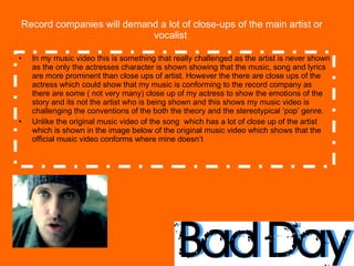 Record companies will demand a lot of close-ups of the main artist or vocalist  In my music video this is something that really challenged as the artist is never shown as the only the actresses character is shown showing that the music, song and lyrics are more prominent than close ups of artist. However the there are close ups of the actress which could show that my music is conforming to the record company as there are some ( not very many) close up of my actress to show the emotions of the story and its not the artist who is being shown and this shows my music video is challenging the conventions of the both the theory and the stereotypical ‘pop’ genre. Unlike the original music video of the song  which has a lot of close up of the artist which is shown in the image below of the original music video which shows that the official music video conforms where mine doesn’t  
