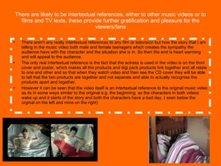 There are likely to be intertextual references, either to other music videos or to films and TV texts, these provide further gratification and pleasure for the viewers/fans There aren't any really intertextual references to any film or television but how the story that I am telling in the music video both male and female teenagers which creates the sympathy the audience have with the character and the situation she is in. So then the end is heart warming  and will appeal to the audience. The only real intertextual reference is the fact that the actress is used in the video is on the front cover and poster, which makes all the products and digi pack products link together and all relate to one and other and so that when they watch video and then see the CD cover they will be able to tell that the two products are together and not separate and able to actually recognise the products apart and together. However it can be seen that the video itself is an intertextual reference to the original music video as its in some ways similar to the original e.g. the beginning  as the characters in both videos wake up and it starts of the story and both the characters have a bad day. ( seen below the orginal on the left and mine on the right) 