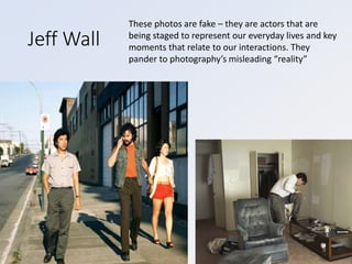 Jeff Wall
These photos are fake – they are actors that are
being staged to represent our everyday lives and key
moments that relate to our interactions. They
pander to photography’s misleading “reality”
 