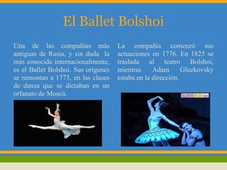 El Ballet Bolshoi
Una de las compañías más             La compañía comenzó sus
antiguas de Rusia, y sin duda la     actuaciones en 1776. En 1825 se
más conocida internacionalmente,     traslada al teatro Bolshoi,
es el Ballet Bolshoi. Sus orígenes   mientras     Adam       Gluzkovsky
se remontan a 1773, en las clases    estaba en la dirección.
de danza que se dictaban en un
orfanato de Moscú.
 