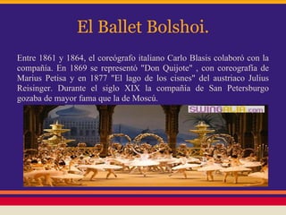 El Ballet Bolshoi.
Entre 1861 y 1864, el coreógrafo italiano Carlo Blasis colaboró con la
compañía. En 1869 se representó "Don Quijote" , con coreografía de
Marius Petisa y en 1877 "El lago de los cisnes" del austriaco Julius
Reisinger. Durante el siglo XIX la compañía de San Petersburgo
gozaba de mayor fama que la de Moscú.
 