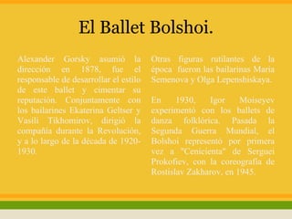 El Ballet Bolshoi.
Alexander Gorsky asumió la             Otras figuras rutilantes de la
dirección en 1878, fue el              época fueron las bailarinas Maria
responsable de desarrollar el estilo   Semenova y Olga Lepenshiskaya.
de este ballet y cimentar su
reputación. Conjuntamente con          En     1930,   Igor     Moiseyev
los bailarines Ekaterina Geltser y     experimentó con los ballets de
Vasili Tikhomirov, dirigió la          danza folklórica. Pasada la
compañía durante la Revolución,        Segunda Guerra Mundial, el
y a lo largo de la década de 1920-     Bolshoi representó por primera
1930.                                  vez a "Cenicienta" de Serguei
                                       Prokofiev, con la coreografía de
                                       Rostislav Zakharov, en 1945.
 