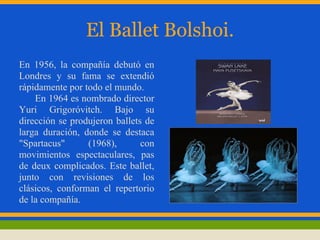 El Ballet Bolshoi.
En 1956, la compañía debutó en
Londres y su fama se extendió
rápidamente por todo el mundo.
    En 1964 es nombrado director
Yuri Grigoróvitch. Bajo su
dirección se produjeron ballets de
larga duración, donde se destaca
"Spartacus"      (1968),       con
movimientos espectaculares, pas
de deux complicados. Este ballet,
junto con revisiones de los
clásicos, conforman el repertorio
de la compañía.
 