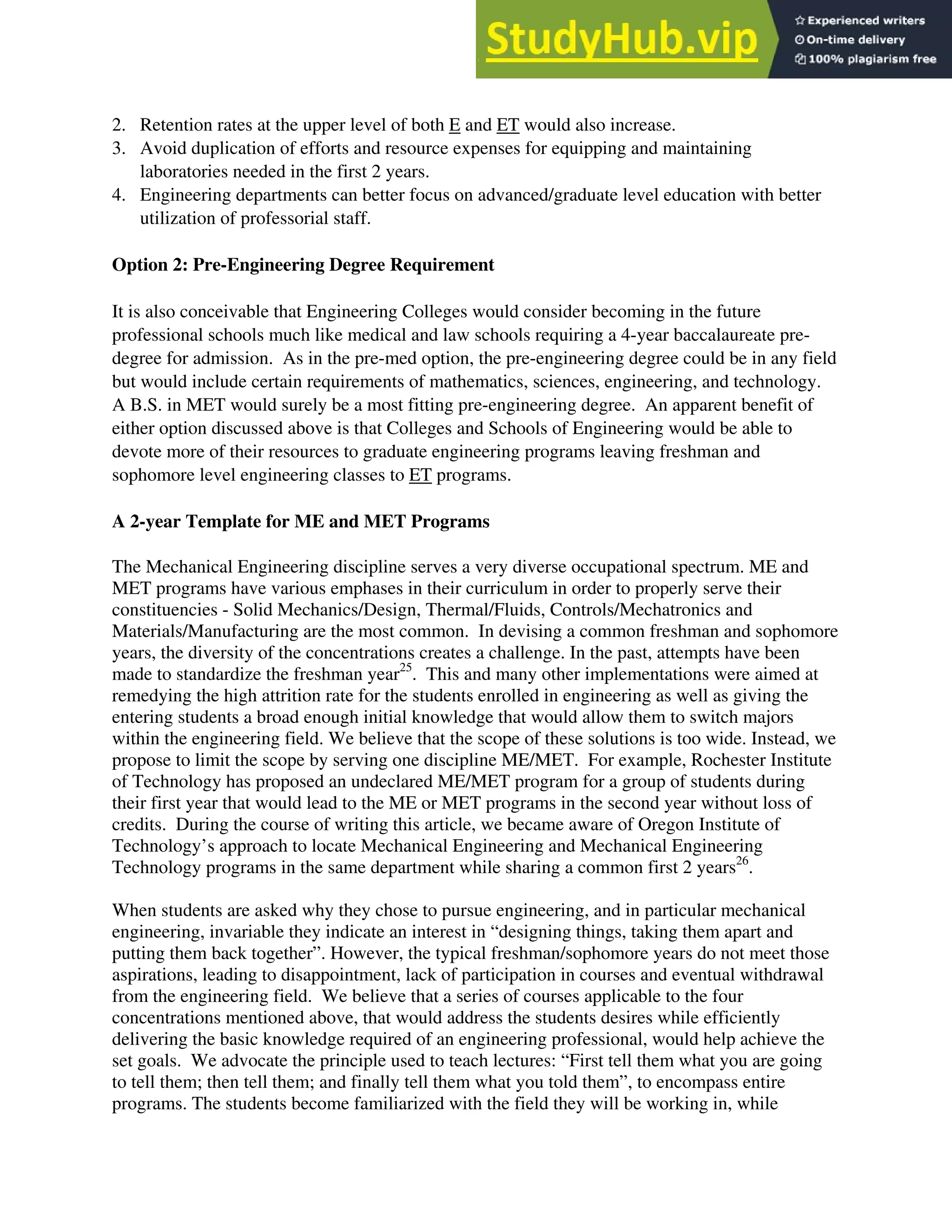 2. Retention rates at the upper level of both E and ET would also increase.
3. Avoid duplication of efforts and resource expenses for equipping and maintaining
laboratories needed in the first 2 years.
4. Engineering departments can better focus on advanced/graduate level education with better
utilization of professorial staff.
Option 2: Pre-Engineering Degree Requirement
It is also conceivable that Engineering Colleges would consider becoming in the future
professional schools much like medical and law schools requiring a 4-year baccalaureate pre-
degree for admission. As in the pre-med option, the pre-engineering degree could be in any field
but would include certain requirements of mathematics, sciences, engineering, and technology.
A B.S. in MET would surely be a most fitting pre-engineering degree. An apparent benefit of
either option discussed above is that Colleges and Schools of Engineering would be able to
devote more of their resources to graduate engineering programs leaving freshman and
sophomore level engineering classes to ET programs.
A 2-year Template for ME and MET Programs
The Mechanical Engineering discipline serves a very diverse occupational spectrum. ME and
MET programs have various emphases in their curriculum in order to properly serve their
constituencies - Solid Mechanics/Design, Thermal/Fluids, Controls/Mechatronics and
Materials/Manufacturing are the most common. In devising a common freshman and sophomore
years, the diversity of the concentrations creates a challenge. In the past, attempts have been
made to standardize the freshman year25
. This and many other implementations were aimed at
remedying the high attrition rate for the students enrolled in engineering as well as giving the
entering students a broad enough initial knowledge that would allow them to switch majors
within the engineering field. We believe that the scope of these solutions is too wide. Instead, we
propose to limit the scope by serving one discipline ME/MET. For example, Rochester Institute
of Technology has proposed an undeclared ME/MET program for a group of students during
their first year that would lead to the ME or MET programs in the second year without loss of
credits. During the course of writing this article, we became aware of Oregon Institute of
Technology’s approach to locate Mechanical Engineering and Mechanical Engineering
Technology programs in the same department while sharing a common first 2 years26
.
When students are asked why they chose to pursue engineering, and in particular mechanical
engineering, invariable they indicate an interest in “designing things, taking them apart and
putting them back together”. However, the typical freshman/sophomore years do not meet those
aspirations, leading to disappointment, lack of participation in courses and eventual withdrawal
from the engineering field. We believe that a series of courses applicable to the four
concentrations mentioned above, that would address the students desires while efficiently
delivering the basic knowledge required of an engineering professional, would help achieve the
set goals. We advocate the principle used to teach lectures: “First tell them what you are going
to tell them; then tell them; and finally tell them what you told them”, to encompass entire
programs. The students become familiarized with the field they will be working in, while
 
