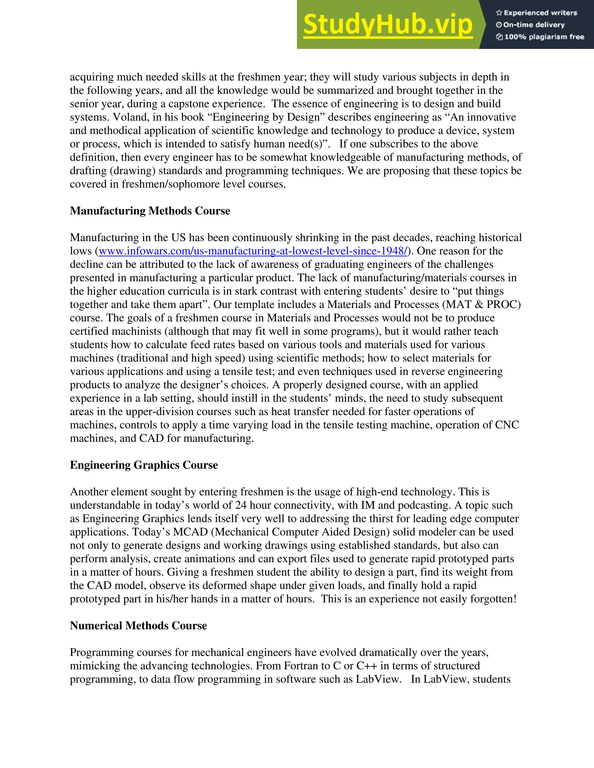 acquiring much needed skills at the freshmen year; they will study various subjects in depth in
the following years, and all the knowledge would be summarized and brought together in the
senior year, during a capstone experience. The essence of engineering is to design and build
systems. Voland, in his book “Engineering by Design” describes engineering as “An innovative
and methodical application of scientific knowledge and technology to produce a device, system
or process, which is intended to satisfy human need(s)”. If one subscribes to the above
definition, then every engineer has to be somewhat knowledgeable of manufacturing methods, of
drafting (drawing) standards and programming techniques. We are proposing that these topics be
covered in freshmen/sophomore level courses.
Manufacturing Methods Course
Manufacturing in the US has been continuously shrinking in the past decades, reaching historical
lows (www.infowars.com/us-manufacturing-at-lowest-level-since-1948/). One reason for the
decline can be attributed to the lack of awareness of graduating engineers of the challenges
presented in manufacturing a particular product. The lack of manufacturing/materials courses in
the higher education curricula is in stark contrast with entering students’ desire to “put things
together and take them apart”. Our template includes a Materials and Processes (MAT & PROC)
course. The goals of a freshmen course in Materials and Processes would not be to produce
certified machinists (although that may fit well in some programs), but it would rather teach
students how to calculate feed rates based on various tools and materials used for various
machines (traditional and high speed) using scientific methods; how to select materials for
various applications and using a tensile test; and even techniques used in reverse engineering
products to analyze the designer’s choices. A properly designed course, with an applied
experience in a lab setting, should instill in the students’ minds, the need to study subsequent
areas in the upper-division courses such as heat transfer needed for faster operations of
machines, controls to apply a time varying load in the tensile testing machine, operation of CNC
machines, and CAD for manufacturing.
Engineering Graphics Course
Another element sought by entering freshmen is the usage of high-end technology. This is
understandable in today’s world of 24 hour connectivity, with IM and podcasting. A topic such
as Engineering Graphics lends itself very well to addressing the thirst for leading edge computer
applications. Today’s MCAD (Mechanical Computer Aided Design) solid modeler can be used
not only to generate designs and working drawings using established standards, but also can
perform analysis, create animations and can export files used to generate rapid prototyped parts
in a matter of hours. Giving a freshmen student the ability to design a part, find its weight from
the CAD model, observe its deformed shape under given loads, and finally hold a rapid
prototyped part in his/her hands in a matter of hours. This is an experience not easily forgotten!
Numerical Methods Course
Programming courses for mechanical engineers have evolved dramatically over the years,
mimicking the advancing technologies. From Fortran to C or C++ in terms of structured
programming, to data flow programming in software such as LabView. In LabView, students
 