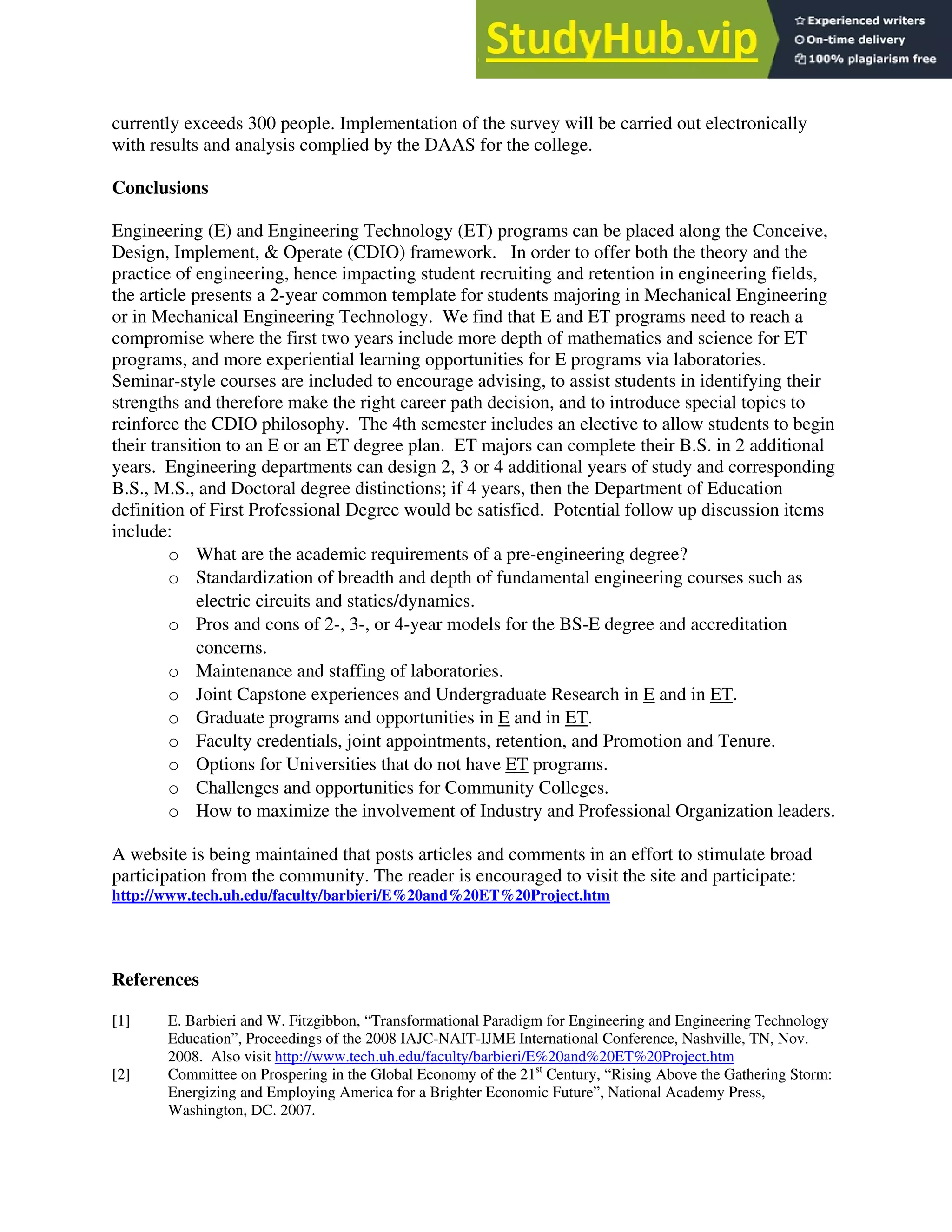 currently exceeds 300 people. Implementation of the survey will be carried out electronically
with results and analysis complied by the DAAS for the college.
Conclusions
Engineering (E) and Engineering Technology (ET) programs can be placed along the Conceive,
Design, Implement, & Operate (CDIO) framework. In order to offer both the theory and the
practice of engineering, hence impacting student recruiting and retention in engineering fields,
the article presents a 2-year common template for students majoring in Mechanical Engineering
or in Mechanical Engineering Technology. We find that E and ET programs need to reach a
compromise where the first two years include more depth of mathematics and science for ET
programs, and more experiential learning opportunities for E programs via laboratories.
Seminar-style courses are included to encourage advising, to assist students in identifying their
strengths and therefore make the right career path decision, and to introduce special topics to
reinforce the CDIO philosophy. The 4th semester includes an elective to allow students to begin
their transition to an E or an ET degree plan. ET majors can complete their B.S. in 2 additional
years. Engineering departments can design 2, 3 or 4 additional years of study and corresponding
B.S., M.S., and Doctoral degree distinctions; if 4 years, then the Department of Education
definition of First Professional Degree would be satisfied. Potential follow up discussion items
include:
o What are the academic requirements of a pre-engineering degree?
o Standardization of breadth and depth of fundamental engineering courses such as
electric circuits and statics/dynamics.
o Pros and cons of 2-, 3-, or 4-year models for the BS-E degree and accreditation
concerns.
o Maintenance and staffing of laboratories.
o Joint Capstone experiences and Undergraduate Research in E and in ET.
o Graduate programs and opportunities in E and in ET.
o Faculty credentials, joint appointments, retention, and Promotion and Tenure.
o Options for Universities that do not have ET programs.
o Challenges and opportunities for Community Colleges.
o How to maximize the involvement of Industry and Professional Organization leaders.
A website is being maintained that posts articles and comments in an effort to stimulate broad
participation from the community. The reader is encouraged to visit the site and participate:
http://www.tech.uh.edu/faculty/barbieri/E%20and%20ET%20Project.htm
References
[1] E. Barbieri and W. Fitzgibbon, “Transformational Paradigm for Engineering and Engineering Technology
Education”, Proceedings of the 2008 IAJC-NAIT-IJME International Conference, Nashville, TN, Nov.
2008. Also visit http://www.tech.uh.edu/faculty/barbieri/E%20and%20ET%20Project.htm
[2] Committee on Prospering in the Global Economy of the 21st
Century, “Rising Above the Gathering Storm:
Energizing and Employing America for a Brighter Economic Future”, National Academy Press,
Washington, DC. 2007.
 