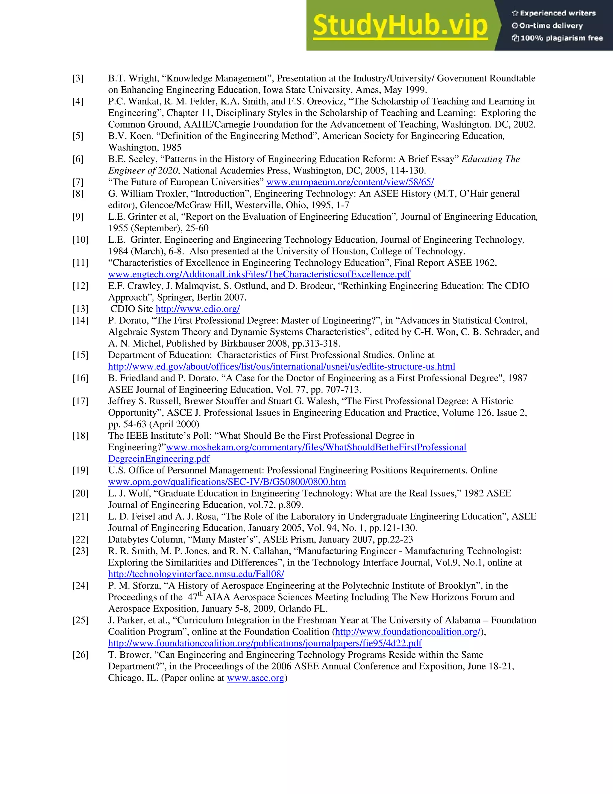 [3] B.T. Wright, “Knowledge Management”, Presentation at the Industry/University/ Government Roundtable
on Enhancing Engineering Education, Iowa State University, Ames, May 1999.
[4] P.C. Wankat, R. M. Felder, K.A. Smith, and F.S. Oreovicz, “The Scholarship of Teaching and Learning in
Engineering”, Chapter 11, Disciplinary Styles in the Scholarship of Teaching and Learning: Exploring the
Common Ground, AAHE/Carnegie Foundation for the Advancement of Teaching, Washington. DC, 2002.
[5] B.V. Koen, “Definition of the Engineering Method”, American Society for Engineering Education,
Washington, 1985
[6] B.E. Seeley, “Patterns in the History of Engineering Education Reform: A Brief Essay” Educating The
Engineer of 2020, National Academies Press, Washington, DC, 2005, 114-130.
[7] “The Future of European Universities” www.europaeum.org/content/view/58/65/
[8] G. William Troxler, “Introduction”, Engineering Technology: An ASEE History (M.T, O’Hair general
editor), Glencoe/McGraw Hill, Westerville, Ohio, 1995, 1-7
[9] L.E. Grinter et al, “Report on the Evaluation of Engineering Education”, Journal of Engineering Education,
1955 (September), 25-60
[10] L.E. Grinter, Engineering and Engineering Technology Education, Journal of Engineering Technology,
1984 (March), 6-8. Also presented at the University of Houston, College of Technology.
[11] “Characteristics of Excellence in Engineering Technology Education”, Final Report ASEE 1962,
www.engtech.org/AdditonalLinksFiles/TheCharacteristicsofExcellence.pdf
[12] E.F. Crawley, J. Malmqvist, S. Ostlund, and D. Brodeur, “Rethinking Engineering Education: The CDIO
Approach”, Springer, Berlin 2007.
[13] CDIO Site http://www.cdio.org/
[14] P. Dorato, “The First Professional Degree: Master of Engineering?”, in “Advances in Statistical Control,
Algebraic System Theory and Dynamic Systems Characteristics”, edited by C-H. Won, C. B. Schrader, and
A. N. Michel, Published by Birkhauser 2008, pp.313-318.
[15] Department of Education: Characteristics of First Professional Studies. Online at
http://www.ed.gov/about/offices/list/ous/international/usnei/us/edlite-structure-us.html
[16] B. Friedland and P. Dorato, “A Case for the Doctor of Engineering as a First Professional Degree", 1987
ASEE Journal of Engineering Education, Vol. 77, pp. 707-713.
[17] Jeffrey S. Russell, Brewer Stouffer and Stuart G. Walesh, “The First Professional Degree: A Historic
Opportunity”, ASCE J. Professional Issues in Engineering Education and Practice, Volume 126, Issue 2,
pp. 54-63 (April 2000)
[18] The IEEE Institute’s Poll: “What Should Be the First Professional Degree in
Engineering?”www.moshekam.org/commentary/files/WhatShouldBetheFirstProfessional
DegreeinEngineering.pdf
[19] U.S. Office of Personnel Management: Professional Engineering Positions Requirements. Online
www.opm.gov/qualifications/SEC-IV/B/GS0800/0800.htm
[20] L. J. Wolf, “Graduate Education in Engineering Technology: What are the Real Issues,” 1982 ASEE
Journal of Engineering Education, vol.72, p.809.
[21] L. D. Feisel and A. J. Rosa, “The Role of the Laboratory in Undergraduate Engineering Education”, ASEE
Journal of Engineering Education, January 2005, Vol. 94, No. 1, pp.121-130.
[22] Databytes Column, “Many Master’s”, ASEE Prism, January 2007, pp.22-23
[23] R. R. Smith, M. P. Jones, and R. N. Callahan, “Manufacturing Engineer - Manufacturing Technologist:
Exploring the Similarities and Differences”, in the Technology Interface Journal, Vol.9, No.1, online at
http://technologyinterface.nmsu.edu/Fall08/
[24] P. M. Sforza, “A History of Aerospace Engineering at the Polytechnic Institute of Brooklyn”, in the
Proceedings of the 47 AIAA Aerospace Sciences Meeting Including The New Horizons Forum and
Aerospace Exposition, January 5-8, 2009, Orlando FL.
th
[25] J. Parker, et al., “Curriculum Integration in the Freshman Year at The University of Alabama – Foundation
Coalition Program”, online at the Foundation Coalition (http://www.foundationcoalition.org/),
http://www.foundationcoalition.org/publications/journalpapers/fie95/4d22.pdf
[26] T. Brower, “Can Engineering and Engineering Technology Programs Reside within the Same
Department?”, in the Proceedings of the 2006 ASEE Annual Conference and Exposition, June 18-21,
Chicago, IL. (Paper online at www.asee.org)
 