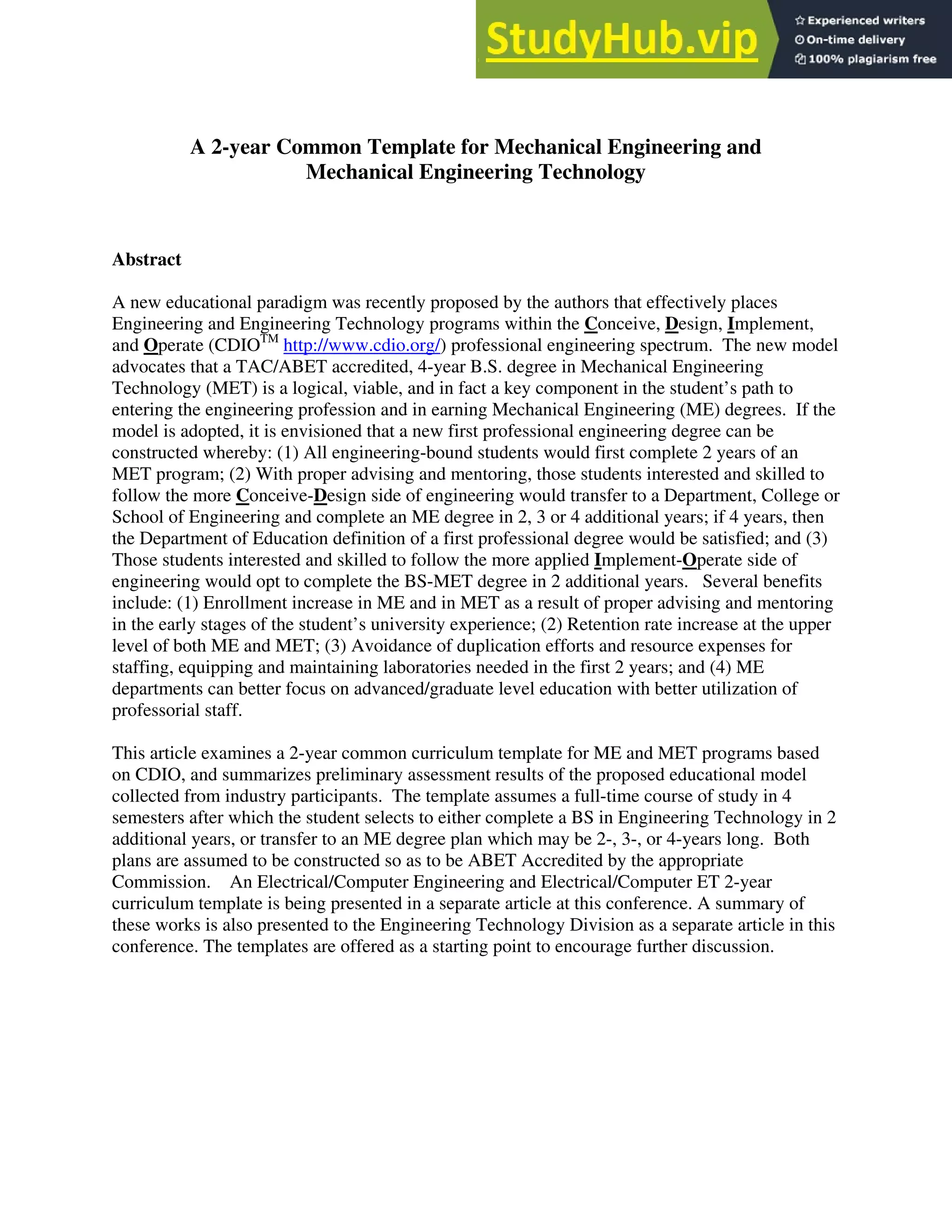 A 2-year Common Template for Mechanical Engineering and
Mechanical Engineering Technology
Abstract
A new educational paradigm was recently proposed by the authors that effectively places
Engineering and Engineering Technology programs within the Conceive, Design, Implement,
and Operate (CDIOTM
http://www.cdio.org/) professional engineering spectrum. The new model
advocates that a TAC/ABET accredited, 4-year B.S. degree in Mechanical Engineering
Technology (MET) is a logical, viable, and in fact a key component in the student’s path to
entering the engineering profession and in earning Mechanical Engineering (ME) degrees. If the
model is adopted, it is envisioned that a new first professional engineering degree can be
constructed whereby: (1) All engineering-bound students would first complete 2 years of an
MET program; (2) With proper advising and mentoring, those students interested and skilled to
follow the more Conceive-Design side of engineering would transfer to a Department, College or
School of Engineering and complete an ME degree in 2, 3 or 4 additional years; if 4 years, then
the Department of Education definition of a first professional degree would be satisfied; and (3)
Those students interested and skilled to follow the more applied Implement-Operate side of
engineering would opt to complete the BS-MET degree in 2 additional years. Several benefits
include: (1) Enrollment increase in ME and in MET as a result of proper advising and mentoring
in the early stages of the student’s university experience; (2) Retention rate increase at the upper
level of both ME and MET; (3) Avoidance of duplication efforts and resource expenses for
staffing, equipping and maintaining laboratories needed in the first 2 years; and (4) ME
departments can better focus on advanced/graduate level education with better utilization of
professorial staff.
This article examines a 2-year common curriculum template for ME and MET programs based
on CDIO, and summarizes preliminary assessment results of the proposed educational model
collected from industry participants. The template assumes a full-time course of study in 4
semesters after which the student selects to either complete a BS in Engineering Technology in 2
additional years, or transfer to an ME degree plan which may be 2-, 3-, or 4-years long. Both
plans are assumed to be constructed so as to be ABET Accredited by the appropriate
Commission. An Electrical/Computer Engineering and Electrical/Computer ET 2-year
curriculum template is being presented in a separate article at this conference. A summary of
these works is also presented to the Engineering Technology Division as a separate article in this
conference. The templates are offered as a starting point to encourage further discussion.
 