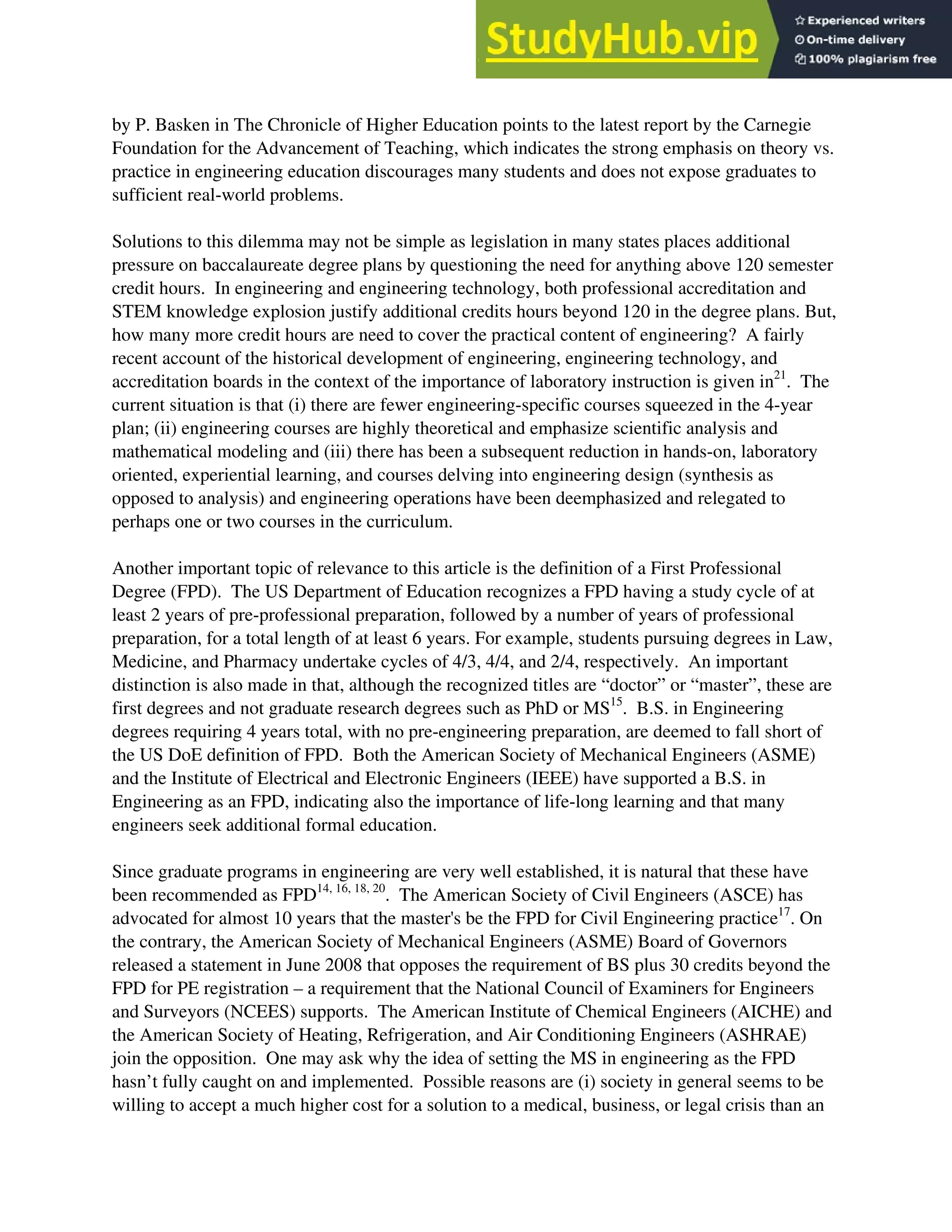 by P. Basken in The Chronicle of Higher Education points to the latest report by the Carnegie
Foundation for the Advancement of Teaching, which indicates the strong emphasis on theory vs.
practice in engineering education discourages many students and does not expose graduates to
sufficient real-world problems.
Solutions to this dilemma may not be simple as legislation in many states places additional
pressure on baccalaureate degree plans by questioning the need for anything above 120 semester
credit hours. In engineering and engineering technology, both professional accreditation and
STEM knowledge explosion justify additional credits hours beyond 120 in the degree plans. But,
how many more credit hours are need to cover the practical content of engineering? A fairly
recent account of the historical development of engineering, engineering technology, and
accreditation boards in the context of the importance of laboratory instruction is given in21
. The
current situation is that (i) there are fewer engineering-specific courses squeezed in the 4-year
plan; (ii) engineering courses are highly theoretical and emphasize scientific analysis and
mathematical modeling and (iii) there has been a subsequent reduction in hands-on, laboratory
oriented, experiential learning, and courses delving into engineering design (synthesis as
opposed to analysis) and engineering operations have been deemphasized and relegated to
perhaps one or two courses in the curriculum.
Another important topic of relevance to this article is the definition of a First Professional
Degree (FPD). The US Department of Education recognizes a FPD having a study cycle of at
least 2 years of pre-professional preparation, followed by a number of years of professional
preparation, for a total length of at least 6 years. For example, students pursuing degrees in Law,
Medicine, and Pharmacy undertake cycles of 4/3, 4/4, and 2/4, respectively. An important
distinction is also made in that, although the recognized titles are “doctor” or “master”, these are
first degrees and not graduate research degrees such as PhD or MS15
. B.S. in Engineering
degrees requiring 4 years total, with no pre-engineering preparation, are deemed to fall short of
the US DoE definition of FPD. Both the American Society of Mechanical Engineers (ASME)
and the Institute of Electrical and Electronic Engineers (IEEE) have supported a B.S. in
Engineering as an FPD, indicating also the importance of life-long learning and that many
engineers seek additional formal education.
Since graduate programs in engineering are very well established, it is natural that these have
been recommended as FPD14, 16, 18, 20
. The American Society of Civil Engineers (ASCE) has
advocated for almost 10 years that the master's be the FPD for Civil Engineering practice17
. On
the contrary, the American Society of Mechanical Engineers (ASME) Board of Governors
released a statement in June 2008 that opposes the requirement of BS plus 30 credits beyond the
FPD for PE registration – a requirement that the National Council of Examiners for Engineers
and Surveyors (NCEES) supports. The American Institute of Chemical Engineers (AICHE) and
the American Society of Heating, Refrigeration, and Air Conditioning Engineers (ASHRAE)
join the opposition. One may ask why the idea of setting the MS in engineering as the FPD
hasn’t fully caught on and implemented. Possible reasons are (i) society in general seems to be
willing to accept a much higher cost for a solution to a medical, business, or legal crisis than an
 