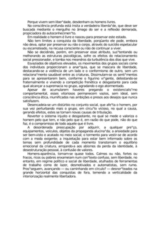 4SVUYI ZMZIQ WIQ PMFIVsHEHI HIWHIRLEQ SW LSQIRW PMZVIW
2E GSRWGM-RGME TVSJYRHE IWX¤ °RWMXE E ZIVHEHIMVE PMFIVHEsHI UYI HIZI WIV
FYWGEHE QIHMERXI S QIVKYPLS RS ¥QEKS HS WIV I E VIJPI¦S HIQSVEHE
TVSTMGMEHSVE HS EYXSGSRLIGMQIRsXS
)Q VIEPMHEHI S LSQIQ ¬ PMZVI I REWGIY TEVE TVIWIVZEV IWXI IWXEHS
2¦S XIQ PMQMXIW E GSRUYMWXE HE PMFIVHEHI TSVU¿ERXS IPI TSHI IQFSVE
R¦S HIZE STXEV TSV TVIWIVZEV SY R¦S S GSVTS EXVEZ¬W HS WYMG°HMS IWTIXEGYPEV
SY IWGEQSXIEHS RE VIGYWE GSRWGMIRXI SY R¦S HI GSRXMRYEV E ZMZIV
2¦S WI HIGMHMRHS TSV¬Q IQ TVIWIVZEV IWWI EXVMFYXS WYWsXIRXERHS SY
QIPLSVERHS EW IWXVYXYVEW TWMGSP¶KMGEW WSJVI SW IJIMXSW HS VIPEGMSREQIRXS
WSGMEP TVIWWMSREHSV I XSQFE RSW QIERHVSW HE XYVFYP-RGME HSW HMEW UYI ZMZI
)WZE^MEHSW HI SFNIXMZSW IPIZEHSW SW QSZMQIRXSW HSW KVYTSW WSGMEMW GSQS
HSW MRHMZ°HYSW TVSTSVGMSREQ E EREVsUYME UYI WI QEWGEVE HI PMFIVHEHI
HIWXEGERHS WI E ZMSP-RGME HI YQ PEHS I S GSRJSVQMWQS HI SYXVS WIQ YQ
VIPEGMSREsQIRXS WEYH¤ZIP IRXVI EW GVMEXYVEW (MWWMQYPEQ WI SW WIRXMsQIRXSW
TEVE WI ETVIWIRXEVIQ FIQ GSRJSVQI S JMKYVMRS ZMsKIRXI HIXIWXERHS WI
JVEXIVREPQIRXI I ZMZIRHS E GSQTIXMª¦S JVIR¬XMGE I HIWKEWXERXI TEVE GEHE
UYEP EPGERªEV E WYTVIQEGME RS KVYTS EKVEHERHS S IKS EXSVQIRXEHS
%TIWEV HI EGYQYPEVIQ LEZIVIW TVIKERHS S IMWXIRGMEPMWsQS
GSQTSVXEQIRXEP IWWIW ZMXSVMSWSW TIVQERIGIQ ZE^MSW WIQ MHIEP WIQ
GSRWGM-RGME ¬XMGE QYQMJMGEHSW REW EQFMª¸IW I TVIWSW ESW HIWINSW UYI RYRGE
WEXMWJE^IQ
(IWIRGEHIME WI YQ HMWX½VFMS RS GSRNYRXS WSGMEP UYI EJIsXE S LSQIQ TSV
WYE ZI^ TIVXYVFERHS QEMW S KVYTS IQ G°VGYsPS ZMGMSWS RS UYEP E GEYWE
KIVERHS IJIMXSW IWXIW WI XSVREQ RSZEW GEYWEW HI XVMFYPEª¦S
6IZIVXIV S WMWXIQE MRNYWXS I HIWKEWXERXI RS UYEP WI QIHI I ZEPSVM^E S
LSQIQ TIPS UYI XIQ I R¦S TIPS UYI ¬ IQ VE^¦S HS UYI TSHI R¦S HS UYI
JE^ ¬ S GSQTVSQMWWS HI XSHS EUYIPI UYI ¬ PMZVI
% HIWSVHIREHE TVISGYTEª¦S TSV EHUYMVMV E UYEPUYIV TVIsªS
IUYMTEQIRXSW ZI°GYPSW SFNIXSW HE TVSTEKERHE EPYGMREsHE E ERWMIHEHI TEVE
WIV FIQ ZMWXS I EGEXEHS RS QIMS WSGMEP S XSVQIRXS TEVE ZIWXMV WI HI EGSVHS
GSQ E QSHE IMKIRXI E MRUYMIXEª¦S TEVE IWXEV FIQ MRJSVQEHS WSFVI SW
XIQEW WIQ TVSJYRHMHEHI HI GEHE QSQIRXS XVERWXSVREQ S IUYMP°FVMS
IQSGMSREP HE GVMEXYVE EVVSNERHS E ESW EFMWQSW HE TIVHE HE MHIRXMHEHI £
HIWIWXVYXYVEª¦S TIWWSEP £ GSRJYW¦S HI ZEPSVIW
,SQIRW ETEV-RGME XSVREQ WI UYEWI XSHSW 'EPQSW SY R¦S JSVXIW SY
JVEGSW VMGSW SY TSFVIW IREQIMEQ RYQ GSRsXIXS GSRJYWS WIQ PMFIVHEHI RS
IRXERXS IQ VIKMQI TSP°XMGS I WSGMEP HI PMFIVHEHI EXYPLEHSW HI JIVVEQIRXEW
HI XVEFEPLS GSQS HI PE^IV HIWQSXMZEHSW I EYXSQEXMWXEW WIQ VYQS
4VSWsWIKYIQ EZERªERHS ô SY GEQMRLERHS IQ G°VGYPS# ô HIWRSVsXIEHSW RE
KVERHI LSVM^SRXEP HEW GSRUYMWXEW HI JSVE XIQIRHS E ZIVXMGEPMHEHI HE
MRXIVMSVM^Eª¦S VIEPQIRXI PMFIVXEHSVE
 