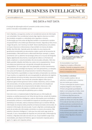 PERFIL BUSINESS INTELLIGENCE
marcelokrug@gmail.com SEU PAPER PELA INTERNET Desde Março/2015 – pp20
A evolução da informação está em constante corrida contra o tempo,
contra o mercado e necessidades sociais.
BIG DATA e FAST DATA
As necessidades é que fazem
chegarmos à amplas e diferentes
soluções. Fazendo as perguntas certas
com as informações do contexto é que
temos as respostas certas.
www.bibrasil.net
Com o Big Data, conseguimos analisar um considerável volume de informação
com velocidade. Para considerável volume digo registros diversos na ordem
dos terabytes ocupados e a velocidade entre segundos e minutos.
A informação que tinha antes do Big Data também é considerável e também
era possível fazer uma análise que demorasse minutos. Segundos já não arrisco
chegar tão perto, nem mesmo já no OLAP. Antes trabalhavamos com análises
em bases relacionais e dimensionais e hoje também em bancos de dados
NoSQL, Not Only SQL. A grande parte dos dados de uma empresa são
geralmente armazenados em documentos criados a partir de ferramentas de
produtividade, o Microsoft Excel e o Microsoft Word por exemplo. E, depois
juntamente com os adventos da tecnologia utiliza-se os recursos da fotografia
digital, digitalizando documentos. A produção de vídeos e os formatos de
áudio, ampliaram o conjunto de dados não estruturados utilizados. Além dos
dados, grandes reduções são feitas nos custos com os equipamentos. Houve
uma época que passamos por uma grande renovação dos parques de
computadores. Os custos agora são mais planejados e muitos investimentos
em TI passam pela estratégia da empresa. Com este pensamento, as reduções
nos custos em hardware de armazenamento e memória influenciaram de
forma importante a quantidade e os tipos de dados armazenados nos sistemas.
E que resultou no surgimento de uma nova geração de aplicativos de negócios
que combinam estruturas de dados relacionais tradicionais com conteúdo
digital não estruturado. Essa mescla de conteúdos digitais indica que as
empresas agora tentam gerenciar tanto os dados relacionais, como os dados
não estruturados, em escala corporativa, precisando de uma solução que
atenda às necessidades de armazenamento de dados relacionais e não
relacionais de maneira abrangente, à medida que reduz os custos de
gerenciamento e construção de aplicativos para os dados.
Com este rumo e a implementação do Big Data para as informações da
empresa, as análises passaram a ser feitas de duas formas: através de modelos
analíticos, com Business Intelligence, onde as informações eram escolhidas e
armazenadas conforme a necessidade de resposta às questões gerenciais. Há
estimativas no mercado, onde as empresas etimam que no máximo 30% das
informações da empresa estão presentes em bancos de dados estruturados. O
restante é informação não estruturada. E assim o Big Data contempla grande
parte da varredura de informações constantes no universo da empresa. Não
substitui o Business Intelligence. E acho que isso está muito vago ainda no
mercado. E com a necessidade de respostas em cima de toda a informação da
empresa, o Big Data está cada vez mais em uso. O que também surge novas
necessidades, pois depois do histórico, agora é necessário respostas para o
agora. E o agora com respostas velozes.
Para lembrar e relembrar
 Um modelo analítico não vai
adivinhar o problema que a empresa
tem em mente para resolver;
 Com a interação do usuário é que a
empresa chegará à uma resposta;
 Com uma grande quantidade de
dados e com perguntas erradas, nossa
solução resume-se a apenas dados;
 Utilizamos Big Data para ter
respostas rápidas às perguntas que
podem ser feitas em cima dos dados;
 A onda do Fast Data vai focar em
análises pontuais e praticamente on
line em cima de informações não
esrtuturadas;
 Os esclarecimentos estão vindo de
muitas formas para quando, como e
porque utilizar Big Data e Business
Intelligence;
 