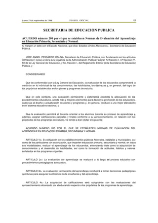 Lunes 19 de septiembre de 1994                DIARIO OFICIAL                                                83



                     SECRETARIA DE EDUCACION PUBLICA

ACUERDO número 200 por el que se establecen Normas de Evaluación del Aprendizaje
en Educación Primaria, Secundaria y Normal.
Al margen un sello con el Escudo Nacional, que dice: Estados Unidos Mexicanos.- Secretaría de Educación
Pública.


    JOSE ANGEL PESCADOR OSUNA, Secretario de Educación Pública, con fundamento en los artículos
38 fracción I inciso a) de la Ley Orgánica de la Administración Pública Federal; 12 fracción I, 47 fracción IV,
50 de la Ley General de Educación, y 5o. fracción I, del Reglamento Interior de la Secretaría de Educación
Pública, y


   CONSIDERANDO


    Que de conformidad con la Ley General de Educación, la evaluación de los educandos comprenderá la
medición en lo individual de los conocimientos, las habilidades, las destrezas y, en general, del logro de
los propósitos establecidos en los planes y programas de estudio;


   Que en este contexto, una evaluación permanente y sistemática posibilita la adecuación de los
procedimientos educativos, aporta más y mejores elementos para decidir la promoción de los educandos,
coadyuva al diseño y actualización de planes y programas y, en general, conduce a una mejor planeación
en el sistema educativo nacional, y


   Que la evaluación permitirá al docente orientar a los alumnos durante su proceso de aprendizaje y,
además, asignar calificaciones parciales y finales conforme a su aprovechamiento, en relación con los
propósitos de los programas de estudio, he tenido a bien dictar el siguiente:


  ACUERDO NUMERO 200 POR EL QUE SE ESTABLECEN NORMAS DE EVALUACION DEL
APRENDIZAJE EN EDUCACION PRIMARIA, SECUNDARIA Y NORMAL.


   ARTICULO 1o.- Es obligación de los establecimientos públicos federales, estatales y municipales, así
como de los particulares con autorización, que imparten educación primaria, secundaria y normal, en todas
sus modalidades, evaluar el aprendizaje de los educandos, entendiendo éste como la adquisición de
conocimientos y el desarrollo de habilidades, así como la formación de actitudes, hábitos y valores
señalados en los programas vigentes.


   ARTICULO 2o.- La evaluación del aprendizaje se realizará a lo largo d proceso educativo con
                                                                       el
procedimientos pedagógicos adecuados.


   ARTICULO 3o.- La evaluación permanente del aprendizaje conducirá a tomar decisiones pedagógicas
oportunas para asegurar la eficiencia de la enseñanza y del aprendizaje.


   ARTICULO 4o.- La asignación de calificaciones será congruente con las evaluaciones del
aprovechamiento alcanzado por el educando respecto a los propósitos de los programas de aprendizaje.
 