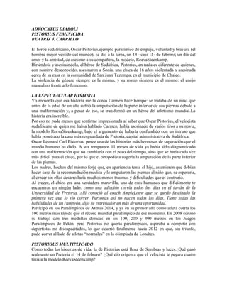 ADVOCATUS DIABOLI
PISTORIUS FEMINICIDA
BEATRIZ J. CARRILLO

El héroe sudafricano, Oscar Pistorius,ejemplo paralímico de empuje, voluntad y bravura (el
hombre mejor vestido del mundo), se dio a la tarea, un 14 –casi 15- de febrero; un día del
amor y la amistad, de asesinar a su compañera, la modelo, ReevaSteenkamp.
Hiriéndola y asesinándola, el héroe de Sudáfrica, Pistorius, en nada es diferente de quienes,
con nombre desconocido, asesinaron a Sonia, una chica de 16 años violentada y asesinada
cerca de su casa en la comunidad de San Juan Tezompa, en el municipio de Chalco.
La violencia de género siempre es la misma, y su rostro siempre es el mismo: el enojo
masculino frente a lo femenino.

LA ESPECTACULAR HISTORIA
Yo recuerdo que esa historia me la contó Carmen hace tiempo: se trataba de un niño que
antes de la edad de un año sufrió la amputación de la parte inferior de sus piernas debido a
una malformación y, a pesar de eso, se transformó en un héroe del atletismo mundial.La
historia era increíble.
Por eso no pude menos que sentirme impresionada al saber que Oscar Pistorius, el velocista
sudafricano de quien me había hablado Carmen, había asesinado de varios tiros a su novia,
la modelo ReevaSteenkamp, bajo el argumento de haberla confundido con un intruso que
había penetrado la casa más resguardada de Pretoria, capital administrativa de Sudáfrica.
Oscar Leonard Carl Pistorius, posee una de las historias más hermosas de superación que el
mundo humano ha dado. A sus tempranos 11 meses de vida ya había sido diagnosticado
con una malformación que no cambiaría con el paso del tiempo, sino que se haría cada vez
más difícil para el chico, por lo que el ortopedista sugería la amputación de la parte inferior
de las piernas.
Los padres, hechos del mismo forje que, en apariencia tenía el hijo, asumieron que debían
hacer caso de la recomendación médica y le amputaron las piernas al niño que, se esperaría,
al crecer sin ellas desarrollaría muchos menos traumas y dificultades que el contrario.
Al crecer, el chico era una verdadera maravilla, uno de esos humanos que difícilmente te
encuentras en ningún lado: como una adicción corría todos los días en el tartán de la
Universidad de Pretoria. Allí conoció al coach AmpieLouw que se quedó fascinado la
primera vez que lo vio correr. Personas así no nacen todos los días. Tiene todas las
habilidades de un campeón, dijo su entrenador en más de una oportunidad.
Participó en los Paralímpicos de Atenas 2004, y ya en su primer año como atleta corría los
100 metros más rápido que el récord mundial paralímpico de ese momento. En 2008 coronó
su trabajo con tres medallas doradas en los 100, 200 y 400 metros en los Juegos
Paralímpicos de Pekín; pero Pistorius no quería paralímpicos, aspiraba a competir con
deportistas no discapacitados, lo que ocurrió finalmente hacia 2012 en que, sin triunfo,
pudo correr al lado de atletas “normales” en la olimpiada de Londres.

PISTORIOUS MULTIPLICADO
Como todas las historias de vida, la de Pistorius está llena de Sombras y luces.¿Qué pasó
realmente en Pretoria el 14 de febrero? ¿Qué dio origen a que el velocista le pegara cuatro
tiros a la modelo ReevaSteenkamp?
 